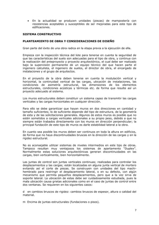 •   En la actualidad se producen unidades (piezas) de mampostería con
       resistencias aceptables y susceptibles de ser mejoradas para este tipo de
       edificaciones.

SISTEMA CONSTRUCTIVO

PLANTEAMIENTO DE OBRA Y CONSIDERACIONES DE DISEÑO

Gran parte del éxito de una obra radica en la etapa previa a la ejecución de ella.

Empieza con la inspección técnica del lote para tenerse en cuenta la seguridad de
que las características del suelo son adecuadas para el tipo de obra, y continua con
la realización del anteproyecto y proyecto arquitectónico, el cual debe ser realizado
bajo la supervisión permanente de un equipo técnico del que hacen parte el
ingeniero calculista, el ingeniero de suelos, el director de obra, el encargado de
instalaciones y el grupo de arquitectos.

En el proyecto de la obra deben tenerse en cuenta la modulación vertical y
horizontal, la continuidad vertical de las cargas, ubicación de instalaciones, las
condiciones de asimetría estructural, las dimensiones de los elementos
estructurales, condiciones acústicas y térmicas etc. de forma que resulte así un
proyecto adecuado al sistema.

Los muros estructurales deben constituir un sistema capaz de transmitir las cargas
verticales y las cargas horizontales en cualquier dirección.

Para ello se debe garantizar que hayan muros en dos direcciones en cantidad y
tamaño suficientes; lo de suficiente depende del tipo de estructura, de la geometría
de esta y de las solicitaciones generales. Algunos de estos muros es posible que no
estén sometidos a cargas verticales adicionales a su propio peso, debido a que no
siempre están trabados directamente con los muros en dirección perpendicular; la
principal fundación de este tipo de muros es darle estabilidad lateral a la obra.

En cuanto sea posible los muros deben ser continuos en toda la altura en edificios,
de forma que no haya discontinuidades bruscas en la dirección de las cargas y en la
rigidez estructural.

No es aconsejable utilizar sistemas de niveles intermedios en este tipo de obras.
Tampoco resultan muy ventajosos los sistemas de apartamento “Duplex”.
Normalmente estas soluciones arquitectónicas generan discontinuidades en las
cargas, bien verticalmente, bien horizontalmente.

Las juntas de control son juntas verticales continuas; realizadas para controlar los
desplazamientos y las cargas; están localizadas en alguna junta vertical de mortero
evitando así el corte de piezas. Se construyen con unidades del tipo machi-
hembrado para restringir el desplazamiento lateral, o en su defecto, con algún
mecanismo que permita pequeños desplazamientos, pero que a la vez sirva de
soporte lateral. La ubicación de estas debe ser cuidadosamente estudiada, pues la
mala ubicación causa grietas adicionales como en el caso de juntas de control entre
dos ventanas. Se requieren en los siguientes casos:

d en cambios bruscos de rigidez: cambios bruscos de espesor, altura o calidad del
material.

m Encima de juntas estructurales (fundaciones o pisos).


                                                                                     7
 