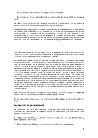 En intersección de muros de mampostería no reforzada.

    En empate de muros estructurales con elementos de cierre (sillares, tabiques
etc.).

La placa debe constituir un sistema monolítico, indeformable en su plano y
garantice una distribución adecuada de las cargas laterales.

Pasada la etapa de proyecto, se debe continuar con el planteamiento, la adecuación
de terreno y la programación y controles de obra. Es necesario definir las etapas
constructivas, la ubicación de los materiales, el flujo de los mismos y las
características y continuidad de los ensayos y pruebas de materiales. Deberán
levantarse planos de ubicación de las piezas de hormigón para evitar confusiones
entre los tipos, las resistencias, lo cual pondría en peligro la estabilidad de la obra.




Una vez adecuadas las fundaciones, debe procederse a realizar la pega de los
muros del primer nivel; para ello se requiere la seguridad de que tanto los morteros
como las piezas a pegarse sean de adecuada calidad.

El primer paso será ubicar la posición exacta del muro, utilizando una hilada
distribuida sin pega; ubicado el muro, se señala la posición sobre la fundación con
tiza de color fuerte, en el espacio que va ocupar el muro se debe realizar el
“picado” superficial de la fundación para lograr una buena adherencia entre el
mortero de la primera pega y la fundación provocando una superficie rugosa; el
paso siguiente será distribuir la pega de la primera hilada en el sector señalado con
la tiza en forma completa (todo el ancho del muro); sobre la pega la hilada
“madrina”, colocando las dos unidades extremas en primer lugar, los cuales nos
dan la pauta del alineamiento horizontal y vertical. En este momento se retira con
la mano el mortero de pega que haya quedado en la parte hueca del la unidad, de
tal forma que solo quede mortero en los tabiques de la unidad. El cuerpo del muro
se levanta colocando hiladas sucesivas sobre la anterior, siempre revisando la
nivelación y el alineamiento vertical y horizontal; se debe tener en cuenta que la
parte mas delgada de los tabiques de la unidad quede en la parte inferior de la
unidad colocada.

Para chequear la posición vertical de cada hilada, se debe colocar un listón de
madera en cada extremo señalado claramente cada 10 CMS.

En las siguientes imágenes se verá el procedimiento a seguir en la construcción del
muro:

COLOCACION DE LAS UNIDADES

La colocación de todas las unidades, debe ser ejecutada con mucha atención,
pudiendo así aprovechar al máximo todos los beneficios que nos brinda este
sistema constructivo:

s   Modulación horizontal y vertical, evitando cortes, sin generar desperdicios y
horas operario adicionales.

h   Superficies terminadas que no requieran revestimientos o revoques.

                                                                                      8
 