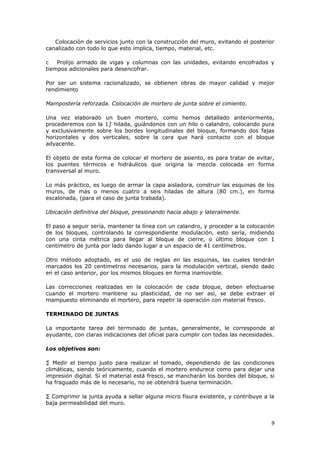 Colocación de servicios junto con la construcción del muro, evitando el posterior
canalizado con todo lo que esto implica, tiempo, material, etc.

c   Prolijo armado de vigas y columnas con las unidades, evitando encofrados y
tiempos adicionales para desencofrar.

Por ser un sistema racionalizado, se obtienen obras de mayor calidad y mejor
rendimiento

Mampostería reforzada. Colocación de mortero de junta sobre el cimiento.

Una vez elaborado un buen mortero, como hemos detallado anteriormente,
procederemos con la 1º hilada, guiándonos con un hilo o calandro, colocando pura
y exclusivamente sobre los bordes longitudinales del bloque, formando dos fajas
horizontales y dos verticales, sobre la cara que hará contacto con el bloque
adyacente.

El objeto de esta forma de colocar el mortero de asiento, es para tratar de evitar,
los puentes térmicos e hidráulicos que origina la mezcla colocada en forma
transversal al muro.

Lo más práctico, es luego de armar la capa aisladora, construir las esquinas de los
muros, de más o menos cuatro a seis hiladas de altura (80 cm.), en forma
escalonada, (para el caso de junta trabada).

Ubicación definitiva del bloque, presionando hacia abajo y lateralmente.

El paso a seguir sería, mantener la línea con un calandro, y proceder a la colocación
de los bloques, controlando la correspondiente modulación, esto sería, midiendo
con una cinta métrica para llegar al bloque de cierre, o último bloque con 1
centímetro de junta por lado dando lugar a un espacio de 41 centímetros.

Otro método adoptado, es el uso de reglas en las esquinas, las cuales tendrán
marcados los 20 centímetros necesarios, para la modulación vertical, siendo dado
en el caso anterior, por los mismos bloques en forma inamovible.

Las correcciones realizadas en la colocación de cada bloque, deben efectuarse
cuando el mortero mantiene su plasticidad, de no ser así, se debe extraer el
mampuesto eliminando el mortero, para repetir la operación con material fresco.

TERMINADO DE JUNTAS

La importante tarea del terminado de juntas, generalmente, le corresponde al
ayudante, con claras indicaciones del oficial para cumplir con todas las necesidades.

Los objetivos son:

· Medir el tiempo justo para realizar el tomado, dependiendo de las condiciones
climáticas, siendo teóricamente, cuando el mortero endurece como para dejar una
impresión digital. Si el material está fresco, se mancharán los bordes del bloque, si
ha fraguado más de lo necesario, no se obtendrá buena terminación.

· Comprimir la junta ayuda a sellar alguna micro fisura existente, y contribuye a la
baja permeabilidad del muro.


                                                                                   9
 