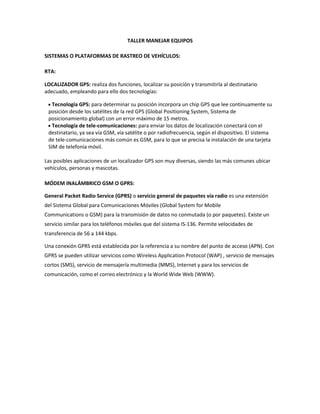 TALLER MANEJAR EQUIPOS<br />SISTEMAS O PLATAFORMAS DE RASTREO DE VEHÍCULOS: <br />RTA: <br />LOCALIZADOR GPS: realiza dos funciones, localizar su posición y transmitirla al destinatario adecuado, empleando para ello dos tecnologías:<br />Tecnología GPS: para determinar su posición incorpora un chip GPS que lee continuamente su posición desde los satélites de la red GPS (Global Positioning System, Sistema de posicionamiento global) con un error máximo de 15 metros.<br />Tecnología de tele-comunicaciones: para enviar los datos de localización conectará con el destinatario, ya sea vía GSM, vía satélite o por radiofrecuencia, según el dispositivo. El sistema de tele-comunicaciones más común es GSM, para lo que se precisa la instalación de una tarjeta SIM de telefonía móvil.<br />Las posibles aplicaciones de un localizador GPS son muy diversas, siendo las más comunes ubicar vehículos, personas y mascotas.<br />MÓDEM INALÁMBRICO GSM O GPRS: <br />General Packet Radio Service (GPRS) o servicio general de paquetes vía radio es una extensión del Sistema Global para Comunicaciones Móviles (Global System for Mobile Communications o GSM) para la transmisión de datos no conmutada (o por paquetes). Existe un servicio similar para los teléfonos móviles que del sistema IS-136. Permite velocidades de transferencia de 56 a 144 kbps.<br />Una conexión GPRS está establecida por la referencia a su nombre del punto de acceso (APN). Con GPRS se pueden utilizar servicios como Wireless Application Protocol (WAP) , servicio de mensajes cortos (SMS), servicio de mensajería multimedia (MMS), Internet y para los servicios de comunicación, como el correo electrónico y la World Wide Web (WWW).<br /> NORMAS DE TRÁNSITO NACIONAL E INTERNACIONAL:<br />RTA: <br />NORMAS DE TRANSITO NACIONAL: <br /> A) Licencia con la categoría correspondiente B) Tarjeta verde C) Comprobante del seguro, último pago D) Comprobante del recibo de patente E) DNI personal F) Tarjeta de principiante por 3 meses  G) Para ruta cedula azul y revisión técnica.<br />Condiciones para circular el conductor:<br />Responsabilidad, conciencia: es tener conocimiento de las normas de transito para seguridad del conductor y de los demás ocupantes y los peatones.<br />Buen estado de salud, física mental<br />Tener cierto conocimiento del auto<br />Manejo a la defensiva<br />NORMAS DE TRANSITO INTERNACIONAL: <br />CAPÍTULO I:<br />Art. 1°.- El uso de los caminos públicos trabajados o mejorados, se ajustará a las disposiciones de éste Reglamento. Su fiel cumplimiento corresponde a todo usuario de los caminos, transeúntes, conductor o propietario de vehículos o animales, así como a todo propietario, locatario y ocupante de predios linderos de los caminos, so pena de las sanciones que establece.Art. 2°.- Las Municipalidades de la República podrán adoptar, conforme con este Reglamento, las disposiciones necesarias en lo que respecta al ejido urbano y compete a la administración comunal.Art. 3°.- Los vehículos pertenecientes al Estado y los conductores quedan sometidos a este Reglamento, exceptuándose los ocupados en trabajos viales.Art. 4°.- El conductor de un vehículo en marcha debe estar constantemente en condiciones, situación y posición de dirigir y dominar completamente su vehículo, debiendo advertir la presencia de éste a los otros conductores y a los peatones que encuentre en su camino, y a tomar todas las precauciones para evitar accidentes y obstrucciones del tránsito.Art. 5°.- Prohíbase conducir por los caminos públicos cualquier clase de vehículos o animales, a toda persona, tenga o no licencia para el efecto que se halle en estado de embriaguez o bajo influencia de estupefacientes. En caso de comprobarse que un conductor de vehículos o animales, se encuentra en uno u otro estado, deberá darse de inmediato cuenta a la autoridad policial, a fin de que se lo detenga y se lo someta a la acción correspondiente.Art. 6°.- Todo vehículo automotor debe ser conducido por persona no menor de 18 años de edad. Los de tracción a sangre por mayores 15 años de edad. Se exceptúan de esta disposición los vehículos, remolcados, provistos de mecanismo especiales que aseguren la dirección y permitan la acción automática de los frenos desde el remolcador.Art. 7°.- Queda prohibido conducir o estacionar en las carreteras, vehículos destruidos o equipados o encargados, en forma que constituya un peligro para el tránsito público, o impida a sus conductores tener una visibilidad suficiente para conducirlos con seguridad o derramen total o parcialmente la carga que contenga.Art. 8°.- Las cargas transportadas deben ser convenientemente amarradas de modo a impedir que se deslicen en la caja de los vehículos o fuera de ella. El conductor no podrá alegar, de consiguiente, el que la carga se haya deslizado, para eludir las penas que corresponden a la infracción en que incurriere por este motivo.Art. 9°.- Cuando deban transportarse cargas o pieza indivisibles, cuyas dimensiones o peso excedan los máximos establecidos en este Reglamento, el interesado deberá obtener, en cada caso, un permiso especial de la autoridad vial correspondiente. El permiso deberá ser solicitado por escrito, debiendo indicarse en la solicitud, el nombre y domicilio del interesado, el peso y dimensiones de la carga, el recorrido del transporte, el vehículo en que se hará y la fecha del mismo. La autorización que se concediere deberá ser exhibida por el conductor a las personas encargadas del control del tránsito, cuando se lo exijan, la cual será válida solamente para un transporte, pudiendo indicar la velocidad máxima, que siempre será precaucional, Esa autorización no eximirá al interesado del pago de los desperfectos que pudiere ocasionar en los pavimentos y obras complementarias o accesorias de los caminos, ni de la responsabilidad penal o civil, en casos de daños o accidentes causadas por el transporte.Art. 10°.- Queda prohibido conducir o estacionar un vehículo, animal o cualquier otro dispositivo, en un camino publico con el fin único o principal de publicidad, ya sea mediante leyendas escritas o mediante altoparlantes. Están exceptuados de estas disposiciones, todos los vehículos los que tienen pintados en su misma superficie avisos a productos que expenda o negocios que administre el propietario del vehículo o cualquier otra leyenda que notoriamente no sea hecha con fines de publicidad.Art. 11°.- Ningún propietario podrá, sin previo permiso de las autoridades competentes, efectuar en sus vehículos modificaciones que importen alterar las características esenciales del mismo, o la categoría con la que fuera permitió circular.Art. 12°.- Los propietarios, arrendatarios y ocupantes de predios linderos a los caminos pavimentados, están obligados a construir a su costa los empalmes necesarios para tener acceso de inmueble la calzada del camino. Para construir esos empalmes deberán solicitar y obtener, previamente, permiso e instrucciones escritas del Ministerio de Obras Públicas y Comunicaciones.<br />CAPÍTULO II VEHÍCULOS: MEDIDA, EQUIPO Y LLANTAS, ETC:<br />Art. 13°.- Queda prohibido conducir vehículos en los caminos públicos, cuyas dimensiones o peso exceda los límites establecidos, o no estén construidos y equipados en la forma que establece este Reglamento. Las autoridades locales ni tendrán facultad para alterar esos límites.Art. 14°.- Los vehículos, con o sin carga, tendrán las siguientes dimensiones máximas: Ancho 2,40 metros Largo 10 metros Alto 4 metros medidos de la parte más elevada de la carga a la superficie de pavimento.Art. 15°.- Los tractores agrícolas y artefactos de labranza de un ancho mayor a lo especificado en el artículo anterior, circularan excepcionalmente, previo permiso especial, otorgado en cada caso por las autoridades competentes.Art. 16°.- Ningún vehículo aislado, ni convoy de vehículo unidos entre si tendrá parte alguna, incluso la carga, que sobresalga más de un metro con cincuenta centímetros (1,50 ms.) del eje trasero del vehículo de un convoy; ni más de tres metros (3 ms) del eje trasero del vehículo que aislado o del último eje de un convoy de vehículos unidos entre sí, ni más de veinticinco centímetros del plano de los bordes exteriores de la llanta.Art. 17°.- Los vehículos de pasajeros deberán habilitar una portezuela delantera y otra trasera, y asientos con respaldos que permitan viajar a las personas en condiciones de seguridad y comodidad.Art. 18°.- Las llantas de los vehículos que transitan por caminos mejorados no deben tener en su superficie de rodadura, relieve clavoremache-pestaña o protuberancia alguna de metal o cuerpo duro que sobresalga de dicha superficie. El tránsito de máquinas agrícolas que no se ajusten a estas disposiciones, cuando necesariamente tengan que transitar sobre el pavimento por ser intransitable las fajas laterales de camino del suelo natural, se hará conforme a lo establecido por el Art. 15º.Art. 19°.- Los desperfectos ocasionados a las carreteras por el tránsito de las máquinas mencionadas en los Arts. 15º y 18º, serán reparados por cuenta de los propietarios o arrendatarios de las mismas.Art. 20°.- El bastidor que soporta la caja del vehículo, deberán apoyarse sobre elásticos, de modo que no toque los ejes, ni indirectamente, prohibiéndose por consiguiente, la interposición de todo cuerpo o material que impida el libre juego de los elásticos.Art. 21°.- Cuando un vehículo arrastre a otro semi-remolcado o remolcado, llevará en la parte delantera superior de la cabina una banderola de color rojo que resulte perfectamente visible a la distancia de 100 metros. Esa señal deberá ser iluminada con una luz roja, durante las horas de la noche, en la forma prescrita por el Art. 39 de este Reglamento.Art. 22°.- Los vehículos remolcados deberán estar provistos de frenos automáticos y de llantas de caucho cuando la velocidad excede de 7 kms. Por hora. Si ella excediere de 25 kms. Por hora, deberán estar provistos necesariamente de llantas neumáticas. El equipo remolcado llevará atrás por la noche, la luz roja reglamentaria que ilumine la chapa de matrícula.<br />Art. 23°.- Todo vehículo motor, a excepción de motocicletas, deberá estar equipado por lo menos, con dos series de frenos independientes, los cuales, en cualquier momento deben satisfacer las siguientes condiciones: a) Los frenos de pie deben detener completamente el vehículo en un espacio de 20 metros, marchando a una velocidad de (35 kms.) treinta y cinco kilómetros por hora, sobre un pavimento seco, liso, horizontal y libre de materiales sueltos. b) Los frenos de mano deben detener completamente el vehículo en un espacio de 22 metros, en las condiciones anteriores.Art. 24°.- Los vehículos automotores que circulen por las carreteras nacionales, irán provistos de bocina en buen estado, capaz de producir un sonido audible, en condiciones normales, a distancia no menor de 60 metros. Queda prohibido el uso de sirena, pito, campana u otro instrumento productor de sonido o ruido molesto. El toque de bocina se hará siempre en forma moderada, normalmente por un tiempo no mayor de dos segundos, ajustando su uso a las exigencias del tráfico, tales como para anunciar la aproximación del vehículo a la intercepción (sic) de dos vías no controladas, a sitios donde haya aglomeración de vehículos o personas o para pedir paso a otro conductor o peatón.Art. 25°.- Los vehículos al servicio de Policías o Bomberos y las Ambulancias, en caso de urgencia, usarán campana o sirena de la clase aprobada por las autoridades competentes.Art. 26°.- Todo vehículo automotor irá provisto de espejo retroscópico que permita ver al conductor por reflexión, la parte de atrás de la carretera hasta una distancia por lo menos de 50 metros.Art. 27°.- Prohíbase colocar letrero o material no transparente en el parabrisas delantero, los vidrios laterales delanteros o en el vidrio trasero de los vehículos, excepto permiso escrito requerido expresamente por disposiciones legales.Art. 28°.- El parabrisas de los vehículos automóviles tendrá un artefacto adecuado para limpiarlo de la lluvia o la humedad condensada, dispuesto de tal modo que pueda ser manejado y gobernado automáticamente por el conductor.Art. 29°.- No podrán ser conducidos por las carreteras vehículos automóviles que no estén previstos de un silenciador en buen estado, que deberá funcionar en forma constante, a fin de evitar ruido excesivo y humo desagradable. Así mismo queda prohibido emplear en los vehículos automóviles, silenciadores con válvulas de escape libre en el tubo de escape. <br />DE LA CONSTRUCCIÓN DE LAS CARROCERÍAS:<br />Art. 30°.- La construcción de la carrocería de los vehículos se ajustará a las dimensiones máximas establecidas, y las municipalidades de la República no admitirán la habilitación de las que no reúnan las exigencias de este Reglamento.Art. 31°.- En los casos de vehículos destinados al servicio de transporte colectivo de pasajeros, los Municipios podrán establecer máxima seguridad, confort y estética para el público, procediendo al registro de la circulación de aquellos que nos satisfacen las exigencias del servicio.<br />CAPITULO III PESO BRUTO DE LOS AUTO VEHÍCULOS AUTOMOTORES DE LLANTA NEUMÁTICA:<br />Art. 32°.- A los efectos del presente Capítulo, las carreteras se clasifican como sigue: <br />CLASE I: Son carreras troncales que unen centros de población no muy distantes entre sí, habilitadas para el transporte de cargas pesadas, cuyo ancho no sea menor de 6.00ms. y su resistencia pueda soportar vehículos de cuatro ruedas, cuyo peso no exceda de 15 toneladas. <br />CLASE II: Son las carreteras de mucho tránsito de cargas pesadas, pero de menor peso que las especificadas en la Clase I, con pavimento de 6.00ms. de ancho y de resistencia suficiente para soportar vehículos de cuatro ruedas, con peso bruto, inclusive la carga que no exceda de 12 toneladas. <br />CLASE III: Son las carreteras de tránsito de cantidad relativamente pequeña de cargas pesadas conducidas por camiones medianos, con vías pavimentadas de un ancho mínimo de 5.00ms. y de resistencia suficiente para soportar vehículos de cuatro ruedas y de peso bruto, incluso la carga que se indican más arriba.<br />CLASE IV: Son las carreteras no comprendidas en las Clases I, II y III, en el que el tráfico es principalmente de automóviles y otros vehículos de cuatro ruedas, de peso bruto, inclusive la carga que no exceda de 7 toneladas, con vías pavimentadas de 5.00ms. De ancho y resistencia necesaria para soportar las cargas que se indican más arriba.<br />Art. 33°.- En las carreteras incluidas según el artículo anterior, en la I, II y III y IV Clases, la carga máxima por centímetro de ancho de llanta, será de 140kls. Las cargas máximas totales y por eje, y la separación mínima entre ejes, serán las que indican para cada uno de los convoyes tipos que deben circular por las carreteras, previo permiso del organismo competente.Art. 34°.- La presión de las llantas de goma se considerará distribuida en el ancho mismo de la impresión que ellas dejan en el suelo plano y liso.Art. 35°.- La separación entre los ejes de los convoyes se estimará a razón de 0.30ms. Por cada tonelada de carga que soporta dos ejes consecutivos, con excepción de los casos en que haya boggies. En estos casos se estimará la distancia entre el eje más próximo y con el control de la boggie, a razón de 0.30 mts. Por cada tonelada de peso de la suma de la boggie y el eje más próximo.Art. 36°.- Los funcionarios autorizados para controlar las cargas podrán obligar a los conductores de vehículos con exceso de carga, inmediatamente de efectuada la comprobación, a quitar la parte necesaria para reducir el peso bruto total al máximo establecido. A este efecto deberán ser pesados los vehículos en los lugares donde se hallaren ubicadas las balanzas respectivas. De igual manera se procederá en los casos de cargas que sobresalgan del vehículo en una medida mayor de la autorizada por el Art. 16º de este Reglamento.<br />