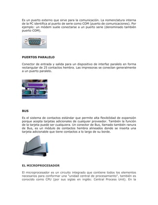 Es un puerto externo que sirve para la comunicación. La nomenclatura interna
de la PC identifica al puerto de serie como COM (puerto de comunicaciones). Por
ejemplo: un módem suele conectarse a un puerto serie (denominado también
puerto COM).
PUERTOS PARALELO
Conector de entrada y salida para un dispositivo de interfaz paralelo en forma
rectangular de 25 contactos hembra. Las impresoras se conectan generalmente
a un puerto paralelo.
BUS
Es el sistema de contactos estándar que permite alta flexibilidad de expansión
porque acepta tarjetas adicionales de cualquier proveedor. También la función
de la tarjeta puede ser cualquiera. Un conector de Bus, llamado también ranura
de Bus, es un módulo de contactos hembra alineados donde se inserta una
tarjeta adicionable que tiene contactos a lo largo de su borde.
EL MICROPROCESADOR
El microprocesador es un circuito integrado que contiene todos los elementos
necesarios para conformar una "unidad central de procesamiento", también es
conocido como CPU (por sus siglas en inglés: Central Process Unit). En la
 