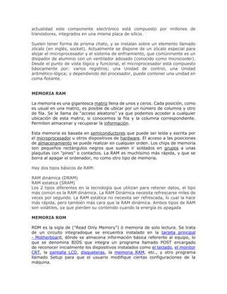 actualidad este componente electrónico está compuesto por millones de
transistores, integrados en una misma placa de silicio.
Suelen tener forma de prisma chato, y se instalan sobre un elemento llamado
zócalo (en inglés, socket). Actualmente se dispone de un zócalo especial para
alojar el microprocesador y el sistema de enfriamiento, que comúnmente es un
disipador de aluminio con un ventilador adosado (conocido como microcooler).
Desde el punto de vista lógico y funcional, el microprocesador está compuesto
básicamente por: varios registros; una Unidad de control, una Unidad
aritmético-lógica; y dependiendo del procesador, puede contener una unidad en
coma flotante.
MEMORIA RAM
La memoria es una gigantesca matriz llena de unos y ceros. Cada posición, como
es usual en una matriz, es posible de ubicar por un número de columna y otro
de fila. Se le llama de “acceso aleatorio” ya que podemos acceder a cualquier
ubicación de esta matriz, si conocemos la fila y la columna correspondiente.
Permiten almacenar y recuperar la información.
Esta memoria es basada en semiconductores que puede ser leída y escrita por
el microprocesador u otros dispositivos de hardware. El acceso a las posiciones
de almacenamiento se puede realizar en cualquier orden. Los chips de memoria
son pequeños rectángulos negros que suelen ir soldados en grupos a unas
plaquitas con "pines" o contactos. La RAM es muchísimo más rápida, y que se
borra al apagar el ordenador, no como otro tipo de memoria.
Hay dos tipos básicos de RAM:
RAM dinámica (DRAM)
RAM estatica (SRAM)
Los 2 tipos diferentes en la tecnología que utilizan para retener datos, el tipo
más común es la RAM dinámica. La RAM Dinámica necesita refrescarse miles de
veces por segundo. La RAM estática no necesita ser refrescada, lo cual la hace
más rápida, pero también más cara que la RAM dinámica. Ambos tipos de RAM
son volátiles, ya que pierden su contenido cuando la energía es apagada
MEMORIA ROM
ROM es la sigla de ("Read Only Memory") ó memoria de solo lectura. Se trata
de un circuito integradoque se encuentra instalado en la tarjeta principal
- Motherboard, dónde se almacena información básica referente al equipo, lo
que se denomina BIOS que integra un programa llamado POST encargado
de reconocer inicialmente los dispositivos instalados como el teclado, el monitor
CRT, la pantalla LCD, disqueteras, la memoria RAM, etc., y otro programa
llamado Setup para que el usuario modifique ciertas configuraciones de la
máquina.
 