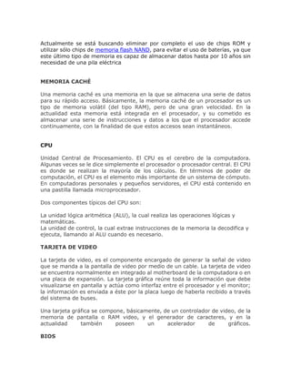 Actualmente se está buscando eliminar por completo el uso de chips ROM y
utilizar sólo chips de memoria flash NAND, para evitar el uso de baterías, ya que
este último tipo de memoria es capaz de almacenar datos hasta por 10 años sin
necesidad de una pila eléctrica
MEMORIA CACHÉ
Una memoria caché es una memoria en la que se almacena una serie de datos
para su rápido acceso. Básicamente, la memoria caché de un procesador es un
tipo de memoria volátil (del tipo RAM), pero de una gran velocidad. En la
actualidad esta memoria está integrada en el procesador, y su cometido es
almacenar una serie de instrucciones y datos a los que el procesador accede
continuamente, con la finalidad de que estos accesos sean instantáneos.
CPU
Unidad Central de Procesamiento. El CPU es el cerebro de la computadora.
Algunas veces se le dice simplemente el procesador o procesador central. El CPU
es donde se realizan la mayoría de los cálculos. En términos de poder de
computación, el CPU es el elemento más importante de un sistema de cómputo.
En computadoras personales y pequeños servidores, el CPU está contenido en
una pastilla llamada microprocesador.
Dos componentes típicos del CPU son:
La unidad lógica aritmética (ALU), la cual realiza las operaciones lógicas y
matemáticas.
La unidad de control, la cual extrae instrucciones de la memoria la decodifica y
ejecuta, llamando al ALU cuando es necesario.
TARJETA DE VIDEO
La tarjeta de video, es el componente encargado de generar la señal de video
que se manda a la pantalla de video por medio de un cable. La tarjeta de video
se encuentra normalmente en integrado al motherboard de la computadora o en
una placa de expansión. La tarjeta gráfica reúne toda la información que debe
visualizarse en pantalla y actúa como interfaz entre el procesador y el monitor;
la información es enviada a éste por la placa luego de haberla recibido a través
del sistema de buses.
Una tarjeta gráfica se compone, básicamente, de un controlador de video, de la
memoria de pantalla o RAM video, y el generador de caracteres, y en la
actualidad también poseen un acelerador de gráficos.
BIOS
 