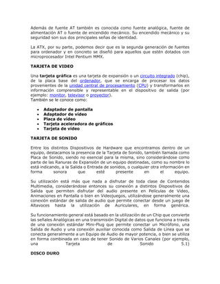 Además de fuente AT también es conocida como fuente analógica, fuente de
alimentación AT o fuente de encendido mecánico. Su encendido mecánico y su
seguridad son sus dos principales señas de identidad.
La ATX, por su parte, podemos decir que es la segunda generación de fuentes
para ordenador y en concreto se diseñó para aquellos que estén dotados con
microprocesador Intel Pentium MMX.
TARJETA DE VIDEO
Una tarjeta gráfica es una tarjeta de expansión o un circuito integrado (chip),
de la placa base del ordenador, que se encarga de procesar los datos
provenientes de la unidad central de procesamiento (CPU) y transformarlos en
información comprensible y representable en el dispositivo de salida (por
ejemplo: monitor, televisor o proyector).
También se le conoce como:
 Adaptador de pantalla
 Adaptador de vídeo
 Placa de vídeo
 Tarjeta aceleradora de gráficos
 Tarjeta de vídeo
TARJETA DE SONIDO
Entre los distintos Dispositivos de Hardware que encontramos dentro de un
equipo, destacamos la presencia de la Tarjeta de Sonido, también llamada como
Placa de Sonido, siendo no esencial para la misma, sino considerándose como
parte de las Ranuras de Expansión de un equipo destinadas, como su nombre lo
está indicando, a la Salida o Entrada de sonidos, o cualquier otra información en
forma sonora que esté presente en el equipo.
Su utilización está más que nada a disfrutar de toda clase de Contenidos
Multimedia, considerándose entonces su conexión a distintos Dispositivos de
Salida que permiten disfrutar del audio presente en Películas de Video,
Animaciones en Pantalla o bien en Videojuegos, utilizándose generalmente una
conexión estándar de salida de audio que permite conectar desde un juego de
Altavoces hasta la utilización de Auriculares, en forma genérica.
Su funcionamiento general está basado en la utilización de un Chip que convierte
las señales Analógicas en una transmisión Digital de datos que funciona a través
de una conexión estándar Mini-Plug que permite conectar un Micrófono, una
Salida de Audio y una conexión auxiliar conocida como Salida de Línea que se
conecta generalmente a un Equipo de Audio de mayor potencia, o bien se utiliza
en forma combinada en caso de tener Sonido de Varios Canales (por ejemplo,
una Tarjeta de Sonido 5.1)
DISCO DURO
 