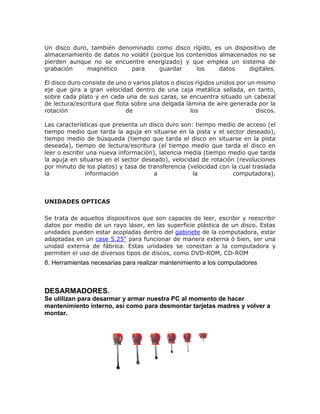 Un disco duro, también denominado como disco rígido, es un dispositivo de
almacenamiento de datos no volátil (porque los contenidos almacenados no se
pierden aunque no se encuentre energizado) y que emplea un sistema de
grabación magnético para guardar los datos digitales.
El disco duro consiste de uno o varios platos o discos rígidos unidos por un mismo
eje que gira a gran velocidad dentro de una caja metálica sellada, en tanto,
sobre cada plato y en cada una de sus caras, se encuentra situado un cabezal
de lectura/escritura que flota sobre una delgada lámina de aire generada por la
rotación de los discos.
Las características que presenta un disco duro son: tiempo medio de acceso (el
tiempo medio que tarda la aguja en situarse en la pista y el sector deseado),
tiempo medio de búsqueda (tiempo que tarda el disco en situarse en la pista
deseada), tiempo de lectura/escritura (el tiempo medio que tarda el disco en
leer o escribir una nueva información), latencia media (tiempo medio que tarda
la aguja en situarse en el sector deseado), velocidad de rotación (revoluciones
por minuto de los platos) y tasa de transferencia (velocidad con la cual traslada
la información a la computadora).
UNIDADES OPTICAS
Se trata de aquellos dispositivos que son capaces de leer, escribir y reescribir
datos por medio de un rayo láser, en las superficie plástica de un disco. Estas
unidades pueden estar acopladas dentro del gabinete de la computadora, estar
adaptadas en un case 5.25" para funcionar de manera externa ó bien, ser una
unidad externa de fábrica. Estas unidades se conectan a la computadora y
permiten el uso de diversos tipos de discos, como DVD-ROM, CD-ROM
8. Herramientas necesarias para realizar mantenimiento a los computadores
DESARMADORES.
Se utilizan para desarmar y armar nuestra PC al momento de hacer
mantenimiento interno, así como para desmontar tarjetas madres y volver a
montar.
 