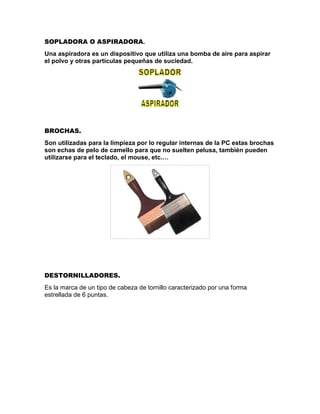 SOPLADORA O ASPIRADORA.
Una aspiradora es un dispositivo que utiliza una bomba de aire para aspirar
el polvo y otras partículas pequeñas de suciedad.
BROCHAS.
Son utilizadas para la limpieza por lo regular internas de la PC estas brochas
son echas de pelo de camello para que no suelten pelusa, también pueden
utilizarse para el teclado, el mouse, etc.…
DESTORNILLADORES.
Es la marca de un tipo de cabeza de tornillo caracterizado por una forma
estrellada de 6 puntas.
 