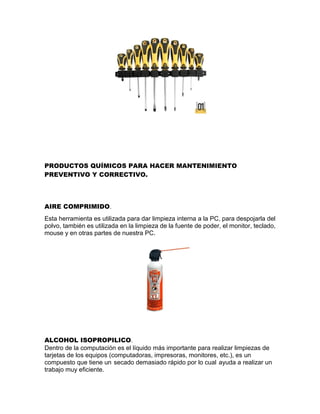 PRODUCTOS QUÍMICOS PARA HACER MANTENIMIENTO
PREVENTIVO Y CORRECTIVO.
AIRE COMPRIMIDO.
Esta herramienta es utilizada para dar limpieza interna a la PC, para despojarla del
polvo, también es utilizada en la limpieza de la fuente de poder, el monitor, teclado,
mouse y en otras partes de nuestra PC.
ALCOHOL ISOPROPILICO.
Dentro de la computación es el líquido más importante para realizar limpiezas de
tarjetas de los equipos (computadoras, impresoras, monitores, etc.), es un
compuesto que tiene un secado demasiado rápido por lo cual ayuda a realizar un
trabajo muy eficiente.
 