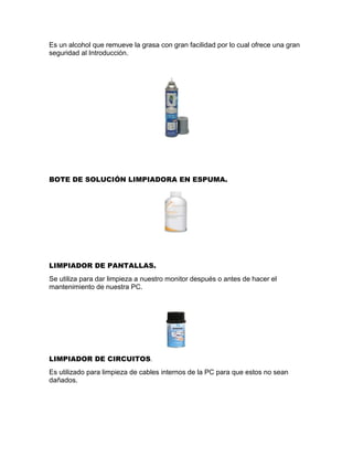 Es un alcohol que remueve la grasa con gran facilidad por lo cual ofrece una gran
seguridad al Introducción.
BOTE DE SOLUCIÓN LIMPIADORA EN ESPUMA.
LIMPIADOR DE PANTALLAS.
Se utiliza para dar limpieza a nuestro monitor después o antes de hacer el
mantenimiento de nuestra PC.
LIMPIADOR DE CIRCUITOS.
Es utilizado para limpieza de cables internos de la PC para que estos no sean
dañados.
 