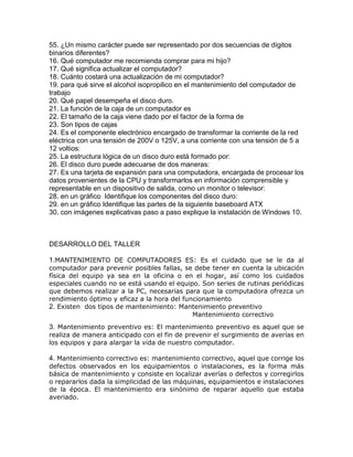55. ¿Un mismo carácter puede ser representado por dos secuencias de dígitos
binarios diferentes?
16. Qué computador me recomienda comprar para mi hijo?
17. Qué significa actualizar el computador?
18. Cuánto costará una actualización de mi computador?
19. para qué sirve el alcohol isopropilico en el mantenimiento del computador de
trabajo
20. Qué papel desempeña el disco duro.
21. La función de la caja de un computador es
22. El tamaño de la caja viene dado por el factor de la forma de
23. Son tipos de cajas
24. Es el componente electrónico encargado de transformar la corriente de la red
eléctrica con una tensión de 200V o 125V, a una corriente con una tensión de 5 a
12 voltios:
25. La estructura lógica de un disco duro está formado por:
26. El disco duro puede adecuarse de dos maneras:
27. Es una tarjeta de expansión para una computadora, encargada de procesar los
datos provenientes de la CPU y transformarlos en información comprensible y
representable en un dispositivo de salida, como un monitor o televisor:
28. en un gráfico Identifique los componentes del disco duro:
29. en un gráfico Identifique las partes de la siguiente baseboard ATX
30. con imágenes explicativas paso a paso explique la instalación de Windows 10.
DESARROLLO DEL TALLER
1.MANTENIMIENTO DE COMPUTADORES ES: Es el cuidado que se le da al
computador para prevenir posibles fallas, se debe tener en cuenta la ubicación
física del equipo ya sea en la oficina o en el hogar, así como los cuidados
especiales cuando no se está usando el equipo. Son series de rutinas periódicas
que debemos realizar a la PC, necesarias para que la computadora ofrezca un
rendimiento óptimo y eficaz a la hora del funcionamiento
2. Existen dos tipos de mantenimiento: Mantenimiento preventivo
Mantenimiento correctivo
3. Mantenimiento preventivo es: El mantenimiento preventivo es aquel que se
realiza de manera anticipado con el fin de prevenir el surgimiento de averías en
los equipos y para alargar la vida de nuestro computador.
4. Mantenimiento correctivo es: mantenimiento correctivo, aquel que corrige los
defectos observados en los equipamientos o instalaciones, es la forma más
básica de mantenimiento y consiste en localizar averías o defectos y corregirlos
o repararlos dada la simplicidad de las máquinas, equipamientos e instalaciones
de la época. El mantenimiento era sinónimo de reparar aquello que estaba
averiado.
 