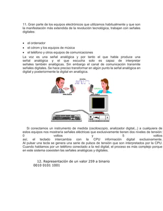 11. Gran parte de los equipos electrónicos que utilizamos habitualmente y que son
la manifestación más extendida de la revolución tecnológica, trabajan con señales
digitales:
 el ordenador
 el cdrom y los equipos de música
 el teléfono y otros equipos de comunicaciones
La voz es una señal analógica y por tanto el que habla produce una
señal analógica y el que escucha solo es capaz de interpretar
señales también analógicas. Sin embargo el canal de comunicación transmite
señales digitales. Se hace preciso transformar en algún punto la señal analógica en
digital y posteriormente la digital en analógica.
Si conectamos un instrumento de medida (osciloscopio, analizador digital,..) a cualquiera de
estos equipos nos mostraría señales eléctricas que exclusivamente tienen dos niveles de tensión:
0 voltios y 5 voltios
así, el teclado intercambia con la CPU información digital exclusivamente.
Al pulsar una tecla se genera una serie de pulsos de tensión que son interpretados por la CPU.
Cuando hablamos por un teléfono conectado a la red digital, el proceso es más complejo porque
en este sistema coexisten las señales analógicas y digitales.
12. Representación de un valor 259 a binario
0010 0101 1001
 
