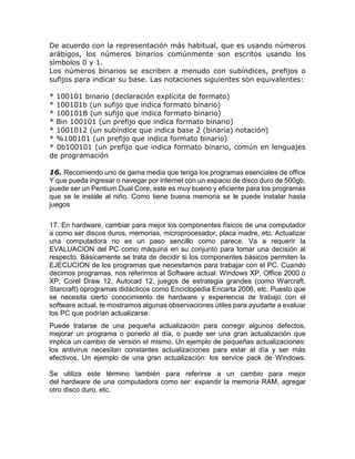 De acuerdo con la representación más habitual, que es usando números
arábigos, los números binarios comúnmente son escritos usando los
símbolos 0 y 1.
Los números binarios se escriben a menudo con subíndices, prefijos o
sufijos para indicar su base. Las notaciones siguientes son equivalentes:
* 100101 binario (declaración explícita de formato)
* 100101b (un sufijo que indica formato binario)
* 100101B (un sufijo que indica formato binario)
* Bin 100101 (un prefijo que indica formato binario)
* 1001012 (un subíndice que indica base 2 (binaria) notación)
* %100101 (un prefijo que indica formato binario)
* 0b100101 (un prefijo que indica formato binario, común en lenguajes
de programación
16. Recomiendo uno de gama media que tenga los programas esenciales de office
Y que pueda ingresar o navegar por internet con un espacio de disco duro de 500gb,
puede ser un Pentium Dual Core, este es muy bueno y eficiente para los programas
que se le instale al niño. Como tiene buena memoria se le puede instalar hasta
juegos
17. En hardware, cambiar para mejor los componentes físicos de una computador
a como ser discos duros, memorias, microprocesador, placa madre, etc. Actualizar
una computadora no es un paso sencillo como parece. Va a requerir la
EVALUACION del PC como máquina en su conjunto para tomar una decisión al
respecto. Básicamente se trata de decidir si los componentes básicos permiten la
EJECUCION de los programas que necesitamos para trabajar con el PC. Cuando
decimos programas, nos referimos al Software actual: Windows XP, Office 2000 o
XP, Corel Draw 12, Autocad 12, juegos de estrategia grandes (como Warcraft,
Starcraft) oprogramas didácticos como Enciclopedia Encarta 2006, etc. Puesto que
se necesita cierto conocimiento de hardware y experiencia de trabajo con el
software actual, te mostramos algunas observaciones útiles para ayudarte a evaluar
los PC que podrían actualizarse.
Puede tratarse de una pequeña actualización para corregir algunos defectos,
mejorar un programa o ponerlo al día, o puede ser una gran actualización que
implica un cambio de versión el mismo. Un ejemplo de pequeñas actualizaciones:
los antivirus necesitan constantes actualizaciones para estar al día y ser más
efectivos. Un ejemplo de una gran actualización: los service pack de Windows.
Se utiliza este término también para referirse a un cambio para mejor
del hardware de una computadora como ser: expandir la memoria RAM, agregar
otro disco duro, etc.
 