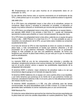 18 .Empezaremos con el que para muchos es el componente clave en un
ordenador: la CPU.
En los últimos años hemos visto un enorme crecimiento en el rendimiento de las
CPU, y éste parece que no va a parar. Por esta razón podemos aclarar lo siguiente:
286 AMD CPU
Si tu CPU tiene una antigüedad mayor a tres años no la actualices, porque no
compensa. Mejor ahorra y actualiza el ordenador al completo, si adquieres un
equipo muy básico ofrecerá un rendimiento por encima del que tienes actualmente.
Si tu CPU tiene una antigüedad menor a tres años y además es un equipo básico –
por ejemplo AMD Athlon II de entrada o Intel Core i3 – puede ser interesante
aprovechar la placa para añadirle un nuevo microprocesador de segunda mano.
Si tu CPU tiene una antigüedad menor a tres años y además es un equipo de gama
media o alta – AMD Phenom II o Intel Core i5 o i7 – lo más probable es que no
necesites una actualización de la CPU, ya que todos estos modelos se comportan
excelentemente bien.
A la hora de renovar la CPU lo más importante es tener en cuenta el modelo de
placa base, y más concretamente el socket que estemos utilizando y el del
procesador en el que estemos interesado. Precisamente si es un procesador
antiguo lo más probable es que sea una plataforma obsoleta, de forma que
tengamos que renovar la placa base entera y es por esto por lo que no merece la
pena la actualización.
Memoria RAM
La memoria RAM es uno de los componentes más cómodos y sencillos de
actualizar: simplemente compras unos nuevos módulos, los “pinchas” y listo. Al igual
que en el punto anterior vamos a separar las posibilidades dependiendo de la
antigüedad del ordenador:
Si tenemos DDR1 o anterior, mejor olvidarnos de actualizar nada a no ser que
encontremos alguna ganga en el mercado de segunda mano.
Si tenemos DDR2 hablamos de un equipo con unos cuantos años a sus espaldas,
y por tanto tenemos que ponernos en la mente de lo que podíamos montar por
entonces: actualizaría hasta los 2 GB, 4 o lo sumo, pero no más allá porque el precio
del módulo resulta muy caro.
Si tenemos DDR3 actualizaría a 4 GB, una cifra suficiente para las tareas
convencionales. No sería descabellado subir a 8 GB o incluso 12, si bien en líneas
generales tales cantidades no serían necesarias para un uso convencional.
RAM Macbook Pro
En todos los casos deberíamos aprovechar las máximas frecuencias soportadas por
la placa base así como los canales disponibles en nuestra plataforma: Dual, Triple
 