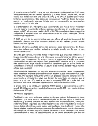 Si tu ordenador es SATA2 puede ser una interesante opción añadir un SSD como
almacenamiento para el sistema operativo y lo más básico. Ahora bien, ten en
cuenta que tendrá que ser una unidad SATA2 y no SATA3, puesto que estarías
limitando su rendimiento. Otra opción es construirte un RAID0 de discos duros que
ofrecen un rendimiento algo por debajo, pero en contrapartida su capacidad es
mucho – ¡mucho! – más alta.
Si tu ordenador es SATA3 significa que su compra ha sido más o menos reciente y
en este caso te recomiendo, si tienes pensado invertir algo en tu ordenador, que
sea en un SSD: al menos un modelo de 60 o 120 GB para cubrir el sistema operativo
y algo más. Ir a capacidades más altas no compensa por el alto precio por GB que
tienen estos dispositivos.
El SSD es uno de los componentes que más afecta al rendimiento general del
ordenador: sistema operativo, ventanas, aplicaciones, etc. todo en general cargará
con mucha más rapidez.
Dejamos el último apartado como más genérico: otros componentes. En líneas
generales deberemos cambiar, actualizar o añadir aquello con lo que no nos
sentamos cómodos.
El ruido, por ejemplo, depende de los componentes que tengamos instalados. Si
llega a molestarnos puede ser una interesante idea determinar de dónde viene y
cambiar ese componente. Lo mismo ocurre si queremos añadirle una nueva
funcionalidad (un lector de tarjetas flash, puertos USB traseros, etc.), si queremos
otra estética (una caja nueva) o incluso si pensamos que un día la fuente de
alimentación terminará reventando (sí, ocurre si es de mala calidad y lleva muchos
años a sus espaldas)
Para finalizar he de realizar una pequeña advertencia: cambiar ciertos componentes
no es nada fácil, mientras que la actualización de otros puede considerarse un juego
de niños. Por ejemplo, renovar la CPU es un proceso bastante complejo que no
recomiendo a principiantes salvo que tengan la supervisión de alguien que sí
conozca el proceso. Por contra, renovar la memoria RAM es lo más fácil que
podremos realizar (e incluso en algunos casos es lo más recomendable).
El precio varía si es windouws7 costaría 20.000 pesos si es un sistema operativo
actual 45.000 pesos y si es con todos los programas 60.000 y con mantenimiento
de hardware 150.000
19: Alcohol isopropilico.
Es el líquido más importante para realizar limpieza de tarjetas de los equipos es un
compuesto que tiene secado demasiado rápido por lo cual ayuda a realizar un
trabajo muy eficiente remueve la pasta térmica del microprocesador, sirve para
poder limpiar con seguridad las partes electrónicas de una computadora o cualquier
tipo de tarjeta electrónica, no se puede usar cualquier tipo de alcohol ya que otro
tipo de alcohol produce al secarse una capa llamada diamante que al mirar con un
microscopio se mira esa pequeña capa de formas recortadas y esto produce un mal
funcionamiento o hasta la descompostura de la tarjeta electrónica por eso se
 