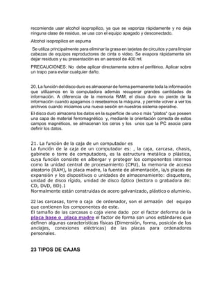 recomienda usar alcohol isopropilico, ya que se vaporiza rápidamente y no deja
ninguna clase de residuo, se usa con el equipo apagado y desconectado.
Alcohol isopropilico en espuma
Se utiliza principalmente para eliminar la grasa en tarjetas de circuitos y para limpiar
cabezas de equipos reproductores de cinta o video. Se evapora rápidamente sin
dejar residuos y su presentación es en aerosol de 400 ml.
PRECAUCIONES: No debe aplicar directamente sobre el periférico. Aplicar sobre
un trapo para evitar cualquier daño.
20. La función del disco duro es almacenar de forma permanente toda la información
que utilizamos en la computadora además recuperar grandes cantidades de
información. A diferencia de la memoria RAM, el disco duro no pierde de la
información cuando apagamos o reseteamos la máquina, y permite volver a ver los
archivos cuando iniciamos una nueva sesión en nuestros sistema operativo.
El disco duro almacena los datos en la superficie de uno o más "platos" que poseen
una capa de material ferromagnético y, mediante la orientación correcta de estos
campos magnéticos, se almacenan los ceros y los unos que la PC asocia para
definir los datos.
21. La función de la caja de un computador es
La función de la caja de un computador es: , la caja, carcasa, chasis,
gabinete o torre de computadora, es la estructura metálica o plástica,
cuya función consiste en albergar y proteger los componentes internos
como la unidad central de procesamiento (CPU), la memoria de acceso
aleatorio (RAM), la placa madre, la fuente de alimentación, la/s placas de
expansión y los dispositivos o unidades de almacenamiento: disquetera,
unidad de disco rígido, unidad de disco óptico (lectora o grabadora de:
CD, DVD, BD).1
Normalmente están construidas de acero galvanizado, plástico o aluminio.
22 las carcasas, torre o caja de ordenador, son el armazón del equipo
que contienen los componentes de este.
El tamaño de las carcasas o caja viene dado por el factor deforma de la
placa base o placa madre el factor de forma son unos estándares que
definen algunas características físicas (Dimensión, forma, posición de los
anclajes, conexiones eléctricas) de las placas para ordenadores
personales.
23 TIPOS DE CAJAS
 