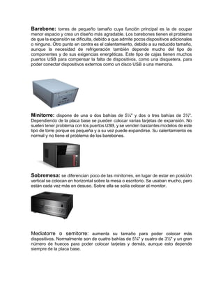 Barebone: torres de pequeño tamaño cuya función principal es la de ocupar
menor espacio y crea un diseño más agradable. Los barebones tienen el problema
de que la expansión se dificulta, debido a que admite pocos dispositivos adicionales
o ninguno. Otro punto en contra es el calentamiento, debido a su reducido tamaño,
aunque la necesidad de refrigeración también depende mucho del tipo de
componentes y de sus exigencias energéticas. Este tipo de cajas tienen muchos
puertos USB para compensar la falta de dispositivos, como una disquetera, para
poder conectar dispositivos externos como un disco USB o una memoria.
Minitorre: dispone de una o dos bahías de 5¼" y dos o tres bahías de 3½".
Dependiendo de la placa base se pueden colocar varias tarjetas de expansión. No
suelen tener problema con los puertos USB, y se venden bastantes modelos de este
tipo de torre porque es pequeña y a su vez puede expandirse. Su calentamiento es
normal y no tiene el problema de los barebones.
Sobremesa: se diferencian poco de las minitorres, en lugar de estar en posición
vertical se colocan en horizontal sobre la mesa o escritorio. Se usaban mucho, pero
están cada vez más en desuso. Sobre ella se solía colocar el monitor.
Mediatorre o semitorre: aumenta su tamaño para poder colocar más
dispositivos. Normalmente son de cuatro bahías de 5¼" y cuatro de 3½" y un gran
número de huecos para poder colocar tarjetas y demás, aunque esto depende
siempre de la placa base.
 