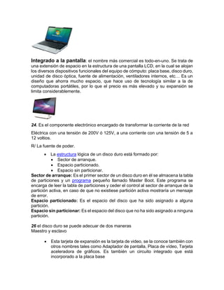 Integrado a la pantalla: el nombre más comercial es todo-en-uno. Se trata de
una extensión de espacio en la estructura de una pantalla LCD, en la cual se alojan
los diversos dispositivos funcionales del equipo de cómputo: placa base, disco duro,
unidad de disco óptica, fuente de alimentación, ventiladores internos, etc… Es un
diseño que ahorra mucho espacio, que hace uso de tecnología similar a la de
computadoras portátiles, por lo que el precio es más elevado y su expansión se
limita considerablemente.
24. Es el componente electrónico encargado de transformar la corriente de la red
Eléctrica con una tensión de 200V ó 125V, a una corriente con una tensión de 5 a
12 voltios.
R/ La fuente de poder.
 La estructura lógica de un disco duro está formado por:
 Sector de arranque.
 Espacio particionado.
 Espacio sin particionar.
Sector de arranque: Es el primer sector de un disco duro en él se almacena la tabla
de particiones y un programa pequeño llamado Master Boot. Este programa se
encarga de leer la tabla de particiones y ceder el control al sector de arranque de la
partición activa, en caso de que no existiese partición activa mostraría un mensaje
de error.
Espacio particionado: Es el espacio del disco que ha sido asignado a alguna
partición.
Espacio sin particionar: Es el espacio del disco que no ha sido asignado a ninguna
partición.
26 el disco duro se puede adecuar de dos maneras
Maestro y esclavo
 Esta tarjeta de expansión es la tarjeta de video, se la conoce también con
otros nombres tales como Adaptador de pantalla, Placa de vídeo, Tarjeta
aceleradora de gráficos. Es también un circuito integrado que está
incorporado a la placa base
 