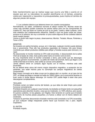 Este mantenimiento que se realiza luego que ocurra una falla o avería en el
equipo que por su naturaleza no pueden planificarse en el tiempo, presenta
costos por reparación y repuestos no presupuestadas, pues implica el cambio de
algunas piezas del equipo.
5 Los cuidados básicos que debemos tener con nuestra computadora.
Normalmente, sin saber, cometemos horrores al utilizar nuestra PC. Muchas veces las
cosas más sencillas pueden ocasionar los peores daños para con los componentes de
nuestra PC. Hay que tener en cuenta de que no es gratis, cuesta y debe cuidarse, como
todo artefacto que cotidianamente utilizamos. Debido a que me gusta cuidar las cosas,
aunque no lo parezca, les voy a comentar un poco sobre algunos de los cuidados básicos
hacia nuestro equipo.
Vamos a dividir esto según la pieza, observaremos; Monitor, Teclado, Mouse, Parlantes y
Torre o CPU.
MONITOR:
No limpiarlo con paños húmedos, ya que, sin ir más lejos, cualquier monitor puede dañarse
leve o gravemente. Para ello hay productos especiales de limpieza, kits para limpiar
monitores que utilizan productos volátiles para aflojar y franelas suaves para remover y no
rayar.
No desconectar el monitor mientras la CPU esté encendida, ni desconectarlo de la salida
VGA de la tarjeta de vídeo. Esto podría dañar tanto el monitor como la torre.
Es muy importante tener el monitor conectado a tierra, para evitar que las descargas
eléctricas generen inconvenientes. La patita del medio del enchufe, tiene que llegar a una
varilla enterrada en la tierra, esta varilla se conoce como jabalina.
Jamás deberá entrar en contacto algún líquido con el monitor, mientras este esté
encendido.
No se deberá tener cerca del mismo ningún dispositivo magnético, a excepción de los
parlantes, que están hechos para no corromper los campos magnéticos de ciertos
componentes.
Bajo ningún concepto se le debe cruzar por la cabeza abrir un monitor, en el caso de los
CRT, el voltaje que llega a manejar es hasta de 10000 Voltios, por lo que podría llevarse un
buen susto si recibe alguna descarga. Un monitor CRT puede llegar a estar días para
descargarse completamente.
TECLADO:
Prohibido comer y/o beber encima del teclado, ya que debe de estar limpio para poder
funcionar correctamente.
Prohibido limpiarlo con cualquier cosa húmeda, los teclados se limpian tanto con pequeñas
aspiradoras para absorber el polvo, cosa que es moderado, no 100% efectiva, pero ayuda.
Si quieres cuidarlos, no los golpees, son frágiles. Esto teniendo en cuenta que el teclado
está hecho de muchas piezas pequeñas y la fuerza a utilizar con él mismo deberá ser
moderado.
Tampoco te permitas desconectar el teclado mientras está conectado a la CPU encendida,
ya que cualquier voltaje inesperado podría hacer que funcione mal, o peor, dejarlo
inoperativo.
EL RATÓN:
Prohibido mojarlo.
 