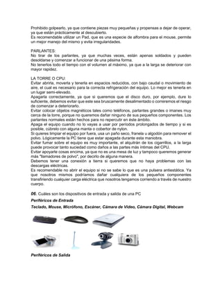 Prohibido golpearlo, ya que contiene piezas muy pequeñas y propensas a dejar de operar,
ya que están prácticamente al descubierto.
Es recomendable utilizar un Pad, que es una especie de alfombra para el mouse, permite
un mejor manejo del mismo y evita irregularidades.
PARLANTES:
No tirar de los parlantes, ya que muchas veces, están apenas soldados y pueden
desoldarse y comenzar a funcionar de una pésima forma.
No tenerlos todo el tiempo con el volumen al máximo, ya que a la larga se deteriorar con
mayor rapidez.
LA TORRE O CPU:
Evitar abrirla, moverla y tenerla en espacios reducidos, con bajo caudal o movimiento de
aire, el cual es necesario para la correcta refrigeración del equipo. Lo mejor es tenerla en
un lugar semi-elevado.
Apagarla correctamente, ya que si queremos que el disco duro, por ejemplo, dure lo
suficiente, debemos evitar que este sea bruscamente desalimentado o correremos el riesgo
de comenzar a deteriorarlo.
Evitar colocar objetos magnéticos tales como teléfonos, parlantes grandes o imanes muy
cerca de la torre, porque no queremos dañar ninguno de sus pequeños componentes. Los
parlantes normales están hechos para no repercutir en éste ámbito.
Apaga el equipo cuando no lo vayas a usar por períodos prolongados de tiempo y si es
posible, cúbrelo con alguna manta o cobertor de nylon.
Si quieres limpiar el equipo por fuera, usa un paño seco, franela u algodón para remover el
polvo. Lógicamente la PC tiene que estar apagada durante esta maniobra.
Evitar fumar sobre el equipo es muy importante, el alquitrán de los cigarrillos, a la larga
puede provocar tanto suciedad como daños a las partes más íntimas del CPU.
Evitar apoyarle cosas encima, ya que no es una mesa de luz y tampoco queremos generar
más "llamadores de polvo", por decirlo de alguna manera.
Debemos tener una conexión a tierra si queremos que no haya problemas con las
descargas eléctricas.
Es recomendable no abrir el equipo si no se sabe lo que es una pulsera antiestática. Ya
que nosotros mismos podríamos dañar cualquiera de los pequeños componentes
transfiriendo cualquier carga eléctrica que nosotros tengamos corriendo a través de nuestro
cuerpo.
06. Cuáles son los dispositivos de entrada y salida de una PC
Periféricos de Entrada
Teclado, Mouse, Micrófono, Escáner, Cámara de Video, Cámara Digital, Webcam
Periféricos de Salida
 