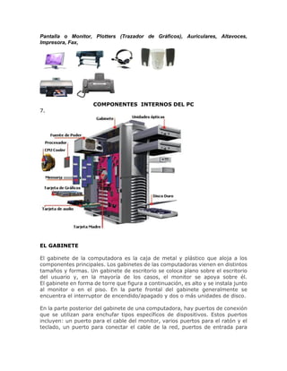 Pantalla o Monitor, Plotters (Trazador de Gráficos), Auriculares, Altavoces,
Impresora, Fax,
COMPONENTES INTERNOS DEL PC
7.
EL GABINETE
El gabinete de la computadora es la caja de metal y plástico que aloja a los
componentes principales. Los gabinetes de las computadoras vienen en distintos
tamaños y formas. Un gabinete de escritorio se coloca plano sobre el escritorio
del usuario y, en la mayoría de los casos, el monitor se apoya sobre él.
El gabinete en forma de torre que figura a continuación, es alto y se instala junto
al monitor o en el piso. En la parte frontal del gabinete generalmente se
encuentra el interruptor de encendido/apagado y dos o más unidades de disco.
En la parte posterior del gabinete de una computadora, hay puertos de conexión
que se utilizan para enchufar tipos específicos de dispositivos. Estos puertos
incluyen: un puerto para el cable del monitor, varios puertos para el ratón y el
teclado, un puerto para conectar el cable de la red, puertos de entrada para
 