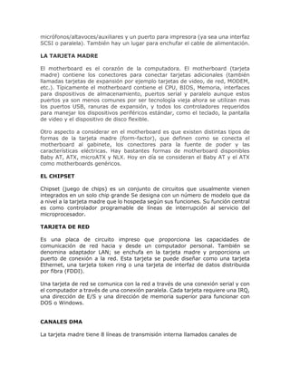 micrófonos/altavoces/auxiliares y un puerto para impresora (ya sea una interfaz
SCSI o paralela). También hay un lugar para enchufar el cable de alimentación.
LA TARJETA MADRE
El motherboard es el corazón de la computadora. El motherboard (tarjeta
madre) contiene los conectores para conectar tarjetas adicionales (también
llamadas tarjetas de expansión por ejemplo tarjetas de video, de red, MODEM,
etc.). Típicamente el motherboard contiene el CPU, BIOS, Memoria, interfaces
para dispositivos de almacenamiento, puertos serial y paralelo aunque estos
puertos ya son menos comunes por ser tecnología vieja ahora se utilizan mas
los puertos USB, ranuras de expansión, y todos los controladores requeridos
para manejar los dispositivos periféricos estándar, como el teclado, la pantalla
de video y el dispositivo de disco flexible.
Otro aspecto a considerar en el motherboard es que existen distintas tipos de
formas de la tarjeta madre (form-factor), que definen como se conecta el
motherboard al gabinete, los conectores para la fuente de poder y las
características eléctricas. Hay bastantes formas de motherboard disponibles
Baby AT, ATX, microATX y NLX. Hoy en día se consideran el Baby AT y el ATX
como motherboards genéricos.
EL CHIPSET
Chipset (juego de chips) es un conjunto de circuitos que usualmente vienen
integrados en un solo chip grande Se designa con un número de modelo que da
a nivel a la tarjeta madre que lo hospeda según sus funciones. Su función central
es como controlador programable de líneas de interrupción al servicio del
microprocesador.
TARJETA DE RED
Es una placa de circuito impreso que proporciona las capacidades de
comunicación de red hacia y desde un computador personal. También se
denomina adaptador LAN; se enchufa en la tarjeta madre y proporciona un
puerto de conexión a la red. Esta tarjeta se puede diseñar como una tarjeta
Ethernet, una tarjeta token ring o una tarjeta de interfaz de datos distribuida
por fibra (FDDI).
Una tarjeta de red se comunica con la red a través de una conexión serial y con
el computador a través de una conexión paralela. Cada tarjeta requiere una IRQ,
una dirección de E/S y una dirección de memoria superior para funcionar con
DOS o Windows.
CANALES DMA
La tarjeta madre tiene 8 líneas de transmisión interna llamados canales de
 