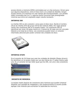 acceso directo a memoria (DMA) controlados por un chip exclusivo. Sirven para
que algunos dispositivos, como el disco duro y la unidad de diskette, tengan
acceso directo a la memoria sin usar tiempo del microprocesador. Los canales
están numerados del 0 al 7 y algunos tienen funciones fijas preasignadas
mientras que otros son asignados según resulta necesario.
INTERFAZ IDE
La interfaz IDE es otro conector y sirve para el disco duro. Recibe el nombre
oficial de interfaz ATA del grupo X3T10 del instituto ANSI. Por regla general
vienen dos conectores IDE en la tarjeta madre. Los conectores IDE se
identifican por tener 40 patas macho en 2 hileras de 20 cada una con una pata
faltante a la mitad de la hilera. Los conectores pueden tener un conector
intermedio adicional para poder conectar dos unidades de disco.
INTERFAZ ATAPI
Es el conector de 34 líneas que usan las unidades de diskette (floppy drivers).
Se identifican en la tarjeta madre por sus dos hileras de 17 patas macho cada
una. Es un conector de tipo listón igual que los IDE, con uno o dos conectores
de salida.
SOCKETS DE MEMORIA
La tarjeta madre dispone de conectores para memoria que pueden empezar
alojando una cantidad de megabytes y que posteriormente el usuario puede
agregar más módulos para aumentar la capacidad de memoria.
 