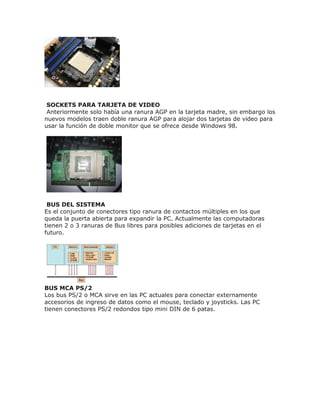 SOCKETS PARA TARJETA DE VIDEO
Anteriormente solo había una ranura AGP en la tarjeta madre, sin embargo los
nuevos modelos traen doble ranura AGP para alojar dos tarjetas de video para
usar la función de doble monitor que se ofrece desde Windows 98.
BUS DEL SISTEMA
Es el conjunto de conectores tipo ranura de contactos múltiples en los que
queda la puerta abierta para expandir la PC. Actualmente las computadoras
tienen 2 o 3 ranuras de Bus libres para posibles adiciones de tarjetas en el
futuro.
BUS MCA PS/2
Los bus PS/2 o MCA sirve en las PC actuales para conectar externamente
accesorios de ingreso de datos como el mouse, teclado y joysticks. Las PC
tienen conectores PS/2 redondos tipo mini DIN de 6 patas.
 