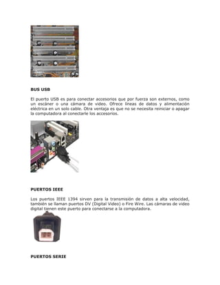 BUS USB
El puerto USB es para conectar accesorios que por fuerza son externos, como
un escáner o una cámara de video. Ofrece líneas de datos y alimentación
eléctrica en un solo cable. Otra ventaja es que no se necesita reiniciar o apagar
la computadora al conectarle los accesorios.
PUERTOS IEEE
Los puertos IEEE 1394 sirven para la transmisión de datos a alta velocidad,
también se llaman puertos DV (Digital Video) o Fire Wire. Las cámaras de video
digital tienen este puerto para conectarse a la computadora.
PUERTOS SERIE
 
