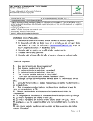 INSTRUMENTO DE EVALUACIÒN - CUESTIONARIO
F08-9534-020/03-12 Versión 1
Proceso de Ejecución de la Formación Profesional
Procedimiento de Gestión de proyectos
Modelo de
Mejora Continua
Página 1 de 40
Fecha: 4 Abril de 2016 N° de Guía de aprendizaje asociada:6.7 Y 8
Programa de formación:Técnico Sistemas Ospina
Proyecto de formación:REALIZAR MANTENIMIENTO DE EQUIPOS DE COMPUTO E INSTALACIÓN DE REDES
DE DATOS EN LOS MUNICIPIOS DEL ÁREA DE COBERTURA DEL CENTRO SUR COLOMBIANO DE LOGÍSTICA
INTERNACIONAL
Fase del proyecto: Formación
Actividad asociada al proyecto: Desarrollo de guías
Instructor: Ing. Jaime Estupiñán Bernal
Aprendiz: Johana Visitacion Nasmuta Rosero
CRITERIOS DE EVALUACIÓN:
1. Desarrolla el taller de la manera en que se indique en cada pregunta.
2. El desarrollo del taller se debe hacer en el formato que se entrega y debe
ser enviado al correo de su instructor jaimeebernal@hotmail.com antes de
las 11.00 pm del día lunes 4 de abril de 2016.
3. Se debe subir en plataforma en el link taller mantenimiento.
4. Se debe subir al blog personal
5. Se debe subir el desarrollo del taller al espacio misena de cada aprendiz.
Listado de preguntas:
1. Que es mantenimiento de computadores?
2. Qué tipos de mantenimiento hay?
3. En qué consiste el mantenimiento preventivo?
4. En qué consiste el mantenimiento correctivo?
5. Qué cuidados se debe tener con el computador?
6. Cuáles son los dispositivos de entrada y salida de una PC.
7. Investiga y dibuja los componentes internos de un PC. Define cada uno de
ellos.
8. Consultar herramientas de trabajo necesarias para realizar mantenimiento a
los computadores.
9. Qué precauciones debemos tener con la corriente eléctrica a la hora de
hacer un mantenimiento al PC.
10. Elabora creativamente un mapa mental sobre el mantenimiento de
computadores.
11. Dé un ejemplo de una señal que pueda ser al mismo tiempo binaria y análoga
12. ¿Cómo se representa en binario el valor 259?
13. ¿Cómo se representa en decimal el valor binario 0101 1100 0010 1001?
14. Explique por qué no es posible utilizar una memoria ROM como memoria de
datos.
15. ¿Un mismo carácter puede ser representado por dos secuencias de dígitos
binarios diferentes?
 