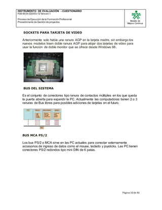 INSTRUMENTO DE EVALUACIÒN - CUESTIONARIO
F08-9534-020/03-12 Versión 1
Proceso de Ejecución de la Formación Profesional
Procedimiento de Gestión de proyectos
Modelo de
Mejora Continua
Página 10 de 40
SOCKETS PARA TARJETA DE VIDEO
Anteriormente solo había una ranura AGP en la tarjeta madre, sin embargo los
nuevos modelos traen doble ranura AGP para alojar dos tarjetas de video para
usar la función de doble monitor que se ofrece desde Windows 98.
BUS DEL SISTEMA
Es el conjunto de conectores tipo ranura de contactos múltiples en los que queda
la puerta abierta para expandir la PC. Actualmente las computadoras tienen 2 o 3
ranuras de Bus libres para posibles adiciones de tarjetas en el futuro.
BUS MCA PS/2
Los bus PS/2 o MCA sirve en las PC actuales para conectar externamente
accesorios de ingreso de datos como el mouse, teclado y joysticks. Las PC tienen
conectores PS/2 redondos tipo mini DIN de 6 patas.
 