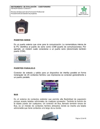 INSTRUMENTO DE EVALUACIÒN - CUESTIONARIO
F08-9534-020/03-12 Versión 1
Proceso de Ejecución de la Formación Profesional
Procedimiento de Gestión de proyectos
Modelo de
Mejora Continua
Página 12 de 40
PUERTOS SERIE
Es un puerto externo que sirve para la comunicación. La nomenclatura interna de
la PC identifica al puerto de serie como COM (puerto de comunicaciones). Por
ejemplo: un módem suele conectarse a un puerto serie (denominado también
puerto COM).
PUERTOS PARALELO
Conector de entrada y salida para un dispositivo de interfaz paralelo en forma
rectangular de 25 contactos hembra. Las impresoras se conectan generalmente a
un puerto paralelo.
BUS
Es el sistema de contactos estándar que permite alta flexibilidad de expansión
porque acepta tarjetas adicionales de cualquier proveedor. También la función de
la tarjeta puede ser cualquiera. Un conector de Bus, llamado también ranura de
Bus, es un módulo de contactos hembra alineados donde se inserta una tarjeta
adicionable que tiene contactos a lo largo de su borde.
 