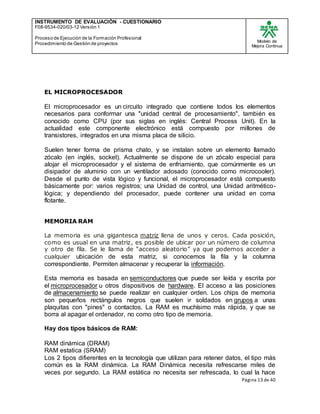 INSTRUMENTO DE EVALUACIÒN - CUESTIONARIO
F08-9534-020/03-12 Versión 1
Proceso de Ejecución de la Formación Profesional
Procedimiento de Gestión de proyectos
Modelo de
Mejora Continua
Página 13 de 40
EL MICROPROCESADOR
El microprocesador es un circuito integrado que contiene todos los elementos
necesarios para conformar una "unidad central de procesamiento", también es
conocido como CPU (por sus siglas en inglés: Central Process Unit). En la
actualidad este componente electrónico está compuesto por millones de
transistores, integrados en una misma placa de silicio.
Suelen tener forma de prisma chato, y se instalan sobre un elemento llamado
zócalo (en inglés, socket). Actualmente se dispone de un zócalo especial para
alojar el microprocesador y el sistema de enfriamiento, que comúnmente es un
disipador de aluminio con un ventilador adosado (conocido como microcooler).
Desde el punto de vista lógico y funcional, el microprocesador está compuesto
básicamente por: varios registros; una Unidad de control, una Unidad aritmético-
lógica; y dependiendo del procesador, puede contener una unidad en coma
flotante.
MEMORIA RAM
La memoria es una gigantesca matriz llena de unos y ceros. Cada posición,
como es usual en una matriz, es posible de ubicar por un número de columna
y otro de fila. Se le llama de “acceso aleatorio” ya que podemos acceder a
cualquier ubicación de esta matriz, si conocemos la fila y la columna
correspondiente. Permiten almacenar y recuperar la información.
Esta memoria es basada en semiconductores que puede ser leída y escrita por
el microprocesador u otros dispositivos de hardware. El acceso a las posiciones
de almacenamiento se puede realizar en cualquier orden. Los chips de memoria
son pequeños rectángulos negros que suelen ir soldados en grupos a unas
plaquitas con "pines" o contactos. La RAM es muchísimo más rápida, y que se
borra al apagar el ordenador, no como otro tipo de memoria.
Hay dos tipos básicos de RAM:
RAM dinámica (DRAM)
RAM estatica (SRAM)
Los 2 tipos difierentes en la tecnología que utilizan para retener datos, el tipo más
común es la RAM dinámica. La RAM Dinámica necesita refrescarse miles de
veces por segundo. La RAM estática no necesita ser refrescada, lo cual la hace
 