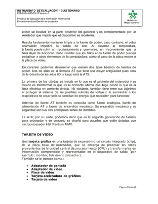 INSTRUMENTO DE EVALUACIÒN - CUESTIONARIO
F08-9534-020/03-12 Versión 1
Proceso de Ejecución de la Formación Profesional
Procedimiento de Gestión de proyectos
Modelo de
Mejora Continua
Página 16 de 40
poder se localiza en la parte posterior del gabinete y es complementada por un
ventilador que impide que el dispositivo se recaliente.
Resulta fundamental mantener limpia a la fuente de poder; caso contrario, el polvo
acumulado impedirá la salida de aire. Al elevarse la temperatura,
la fuente puede sufrir un recalentamiento y quemarse, un inconveniente que la
hará dejar de funcionar. Cabe resaltar que los fallos en la fuente de poder pueden
perjudicar a otros elementos de la computadora, como el caso de la placa madre o
la placa de video.
En concreto podemos determinar que existen dos tipos básicos de fuentes de
poder. Una de ellas es la llamada AT que tiene una mayor antigüedad pues data
de la década de los años 80, y luego está la ATX.
La primera de las citadas se instala en lo que es el gabinete del ordenador y su
misión es transformar lo que es la corriente alterna que llega desde lo que es la
línea eléctrica en corriente directa. No obstante, también tiene entre sus objetivos
el proteger al sistema de las posibles subidas de voltaje o el suministrar a los
dispositivos de aquel toda la cantidad de energía que necesiten para funcionar.
Además de fuente AT también es conocida como fuente analógica, fuente de
alimentación AT o fuente de encendido mecánico. Su encendido mecánico y su
seguridad son sus dos principales señas de identidad.
La ATX, por su parte, podemos decir que es la segunda generación de fuentes
para ordenador y en concreto se diseñó para aquellos que estén dotados con
microprocesador Intel Pentium MMX.
TARJETA DE VIDEO
Una tarjeta gráfica es una tarjeta de expansión o un circuito integrado (chip),
de la placa base del ordenador, que se encarga de procesar los datos
provenientes de la unidad central de procesamiento (CPU) y transformarlos en
información comprensible y representable en el dispositivo de salida (por
ejemplo: monitor, televisor o proyector).
También se le conoce como:
 Adaptador de pantalla
 Adaptador de vídeo
 Placa de vídeo
 Tarjeta aceleradora de gráficos
 Tarjeta de vídeo
 