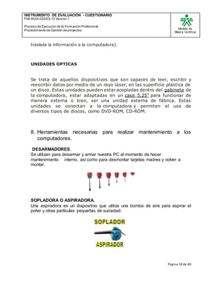 INSTRUMENTO DE EVALUACIÒN - CUESTIONARIO
F08-9534-020/03-12 Versión 1
Proceso de Ejecución de la Formación Profesional
Procedimiento de Gestión de proyectos
Modelo de
Mejora Continua
Página 18 de 40
traslada la información a la computadora).
UNIDADES OPTICAS
Se trata de aquellos dispositivos que son capaces de leer, escribir y
reescribir datos por medio de un rayo láser, en las superficie plástica de
un disco. Estas unidades pueden estar acopladas dentro del gabinete de
la computadora, estar adaptadas en un case 5.25" para funcionar de
manera externa o bien, ser una unidad externa de fábrica. Estas
unidades se conectan a la computadora y permiten el uso de
diversos tipos de discos, como DVD-ROM, CD-ROM.
8. Herramientas necesarias para realizar mantenimiento a los
computadores.
DESARMADORES.
Se utilizan para desarmar y armar nuestra PC al momento de hacer
mantenimiento interno, así como para desmontar tarjetas madres y volver a
montar.
SOPLADORA O ASPIRADORA.
Una aspiradora es un dispositivo que utiliza una bomba de aire para aspirar el
polvo y otras partículas pequeñas de suciedad.
 