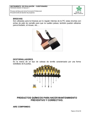 INSTRUMENTO DE EVALUACIÒN - CUESTIONARIO
F08-9534-020/03-12 Versión 1
Proceso de Ejecución de la Formación Profesional
Procedimiento de Gestión de proyectos
Modelo de
Mejora Continua
Página 19 de 40
BROCHAS.
Son utilizadas para la limpieza por lo regular internas de la PC estas brochas son
echas de pelo de camello para que no suelten pelusa, también pueden utilizarse
para el teclado, el mouse, etc.…
DESTORNILLADORES.
Es la marca de un tipo de cabeza de tornillo caracterizado por una forma
estrellada de 6 puntas.
PRODUCTOS QUÍMICOS PARA HACER MANTENIMIENTO
PREVENTIVO Y CORRECTIVO.
AIRE COMPRIMIDO.
 