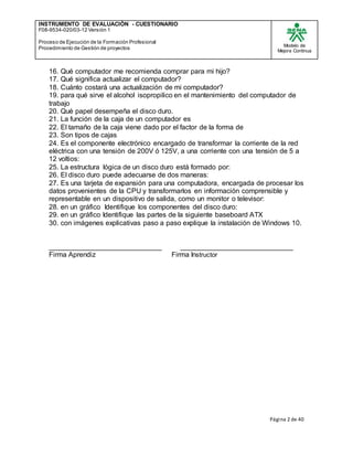 INSTRUMENTO DE EVALUACIÒN - CUESTIONARIO
F08-9534-020/03-12 Versión 1
Proceso de Ejecución de la Formación Profesional
Procedimiento de Gestión de proyectos
Modelo de
Mejora Continua
Página 2 de 40
16. Qué computador me recomienda comprar para mi hijo?
17. Qué significa actualizar el computador?
18. Cuánto costará una actualización de mi computador?
19. para qué sirve el alcohol isopropilico en el mantenimiento del computador de
trabajo
20. Qué papel desempeña el disco duro.
21. La función de la caja de un computador es
22. El tamaño de la caja viene dado por el factor de la forma de
23. Son tipos de cajas
24. Es el componente electrónico encargado de transformar la corriente de la red
eléctrica con una tensión de 200V ó 125V, a una corriente con una tensión de 5 a
12 voltios:
25. La estructura lógica de un disco duro está formado por:
26. El disco duro puede adecuarse de dos maneras:
27. Es una tarjeta de expansión para una computadora, encargada de procesar los
datos provenientes de la CPU y transformarlos en información comprensible y
representable en un dispositivo de salida, como un monitor o televisor:
28. en un gráfico Identifique los componentes del disco duro:
29. en un gráfico Identifique las partes de la siguiente baseboard ATX
30. con imágenes explicativas paso a paso explique la instalación de Windows 10.
_____________________________ _____________________________
Firma Aprendiz Firma Instructor
 
