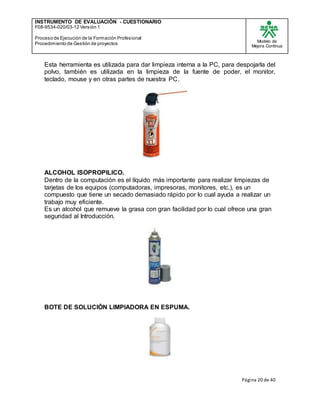INSTRUMENTO DE EVALUACIÒN - CUESTIONARIO
F08-9534-020/03-12 Versión 1
Proceso de Ejecución de la Formación Profesional
Procedimiento de Gestión de proyectos
Modelo de
Mejora Continua
Página 20 de 40
Esta herramienta es utilizada para dar limpieza interna a la PC, para despojarla del
polvo, también es utilizada en la limpieza de la fuente de poder, el monitor,
teclado, mouse y en otras partes de nuestra PC.
ALCOHOL ISOPROPILICO.
Dentro de la computación es el líquido más importante para realizar limpiezas de
tarjetas de los equipos (computadoras, impresoras, monitores, etc.), es un
compuesto que tiene un secado demasiado rápido por lo cual ayuda a realizar un
trabajo muy eficiente.
Es un alcohol que remueve la grasa con gran facilidad por lo cual ofrece una gran
seguridad al Introducción.
BOTE DE SOLUCIÓN LIMPIADORA EN ESPUMA.
 