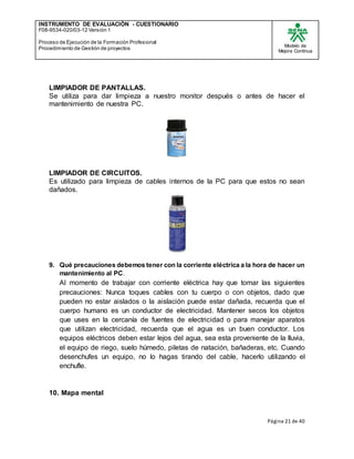 INSTRUMENTO DE EVALUACIÒN - CUESTIONARIO
F08-9534-020/03-12 Versión 1
Proceso de Ejecución de la Formación Profesional
Procedimiento de Gestión de proyectos
Modelo de
Mejora Continua
Página 21 de 40
LIMPIADOR DE PANTALLAS.
Se utiliza para dar limpieza a nuestro monitor después o antes de hacer el
mantenimiento de nuestra PC.
LIMPIADOR DE CIRCUITOS.
Es utilizado para limpieza de cables internos de la PC para que estos no sean
dañados.
9. Qué precauciones debemos tener con la corriente eléctrica a la hora de hacer un
mantenimiento al PC.
Al momento de trabajar con corriente eléctrica hay que tomar las siguientes
precauciones: Nunca toques cables con tu cuerpo o con objetos, dado que
pueden no estar aislados o la aislación puede estar dañada, recuerda que el
cuerpo humano es un conductor de electricidad. Mantener secos los objetos
que uses en la cercanía de fuentes de electricidad o para manejar aparatos
que utilizan electricidad, recuerda que el agua es un buen conductor. Los
equipos eléctricos deben estar lejos del agua, sea esta proveniente de la lluvia,
el equipo de riego, suelo húmedo, piletas de natación, bañaderas, etc. Cuando
desenchufes un equipo, no lo hagas tirando del cable, hacerlo utilizando el
enchufle.
10. Mapa mental
 