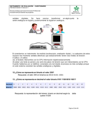 INSTRUMENTO DE EVALUACIÒN - CUESTIONARIO
F08-9534-020/03-12 Versión 1
Proceso de Ejecución de la Formación Profesional
Procedimiento de Gestión de proyectos
Modelo de
Mejora Continua
Página 23 de 40
señales digitales. Se hace preciso transformar en algún punto la
señal analógica en digital y posteriormente la digital en analógica.
Si conectamos un instrumento de medida (osciloscopio, analizador digital,..) a cualquiera de estos
equipos nos mostraría señales eléctricas que exclusivamente tienen dos niveles de tensión:
0 voltios y 5 voltios
así, el teclado intercambia con la CPU información digital exclusivamente.
Al pulsar una tecla se genera una serie de pulsos de tensión que son interpretados por la CPU.
Cuando hablamos por un teléfono conectado a la red digital, el proceso es más complejo porque
en este sistema coexisten las señales analógicas y digitales.
12.¿Cómo se representa en binario el valor 259?
Respuesta: el valor 259 en binarios es 0010 0101 1001
13. ¿Cómo se representa en decimal el valor binario 0101 1100 0010 1001?
Decimal: 0 1 2 3 4 5 6 7 8 9 10 11 12 13 14 15
Binario: 0000 0001 0010 0011 0100 0101 0110 0111 1000 1001 1010 1011 1100 1101 1110 1111
Respuesta: la representación del número binario en decimal según la tabla
queda 51229
 