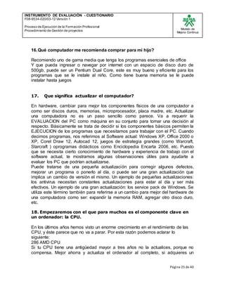 INSTRUMENTO DE EVALUACIÒN - CUESTIONARIO
F08-9534-020/03-12 Versión 1
Proceso de Ejecución de la Formación Profesional
Procedimiento de Gestión de proyectos
Modelo de
Mejora Continua
Página 25 de 40
16.Qué computador me recomienda comprar para mi hijo?
Recomiendo uno de gama media que tenga los programas esenciales de office
Y que pueda ingresar o navegar por internet con un espacio de disco duro de
500gb, puede ser un Pentium Dual Core, este es muy bueno y eficiente para los
programas que se le instale al niño. Como tiene buena memoria se le puede
instalar hasta juegos
17. Que significa actualizar el computador?
En hardware, cambiar para mejor los componentes físicos de una computador a
como ser discos duros, memorias, microprocesador, placa madre, etc. Actualizar
una computadora no es un paso sencillo como parece. Va a requerir la
EVALUACION del PC como máquina en su conjunto para tomar una decisión al
respecto. Básicamente se trata de decidir si los componentes básicos permiten la
EJECUCION de los programas que necesitamos para trabajar con el PC. Cuando
decimos programas, nos referimos al Software actual: Windows XP, Office 2000 o
XP, Corel Draw 12, Autocad 12, juegos de estrategia grandes (como Warcraft,
Starcraft ) oprogramas didácticos como Enciclopedia Encarta 2006, etc. Puesto
que se necesita cierto conocimiento de hardware y experiencia de trabajo con el
software actual, te mostramos algunas observaciones útiles para ayudarte a
evaluar los PC que podrían actualizarse.
Puede tratarse de una pequeña actualización para corregir algunos defectos,
mejorar un programa o ponerlo al día, o puede ser una gran actualización que
implica un cambio de versión el mismo. Un ejemplo de pequeñas actualizaciones:
los antivirus necesitan constantes actualizaciones para estar al día y ser más
efectivos. Un ejemplo de una gran actualización: los service pack de Windows. Se
utiliza este término también para referirse a un cambio para mejor del hardware de
una computadora como ser: expandir la memoria RAM, agregar otro disco duro,
etc.
18. Empezaremos con el que para muchos es el componente clave en
un ordenador: la CPU.
En los últimos años hemos visto un enorme crecimiento en el rendimiento de las
CPU, y éste parece que no va a parar. Por esta razón podemos aclarar lo
siguiente:
286 AMD CPU
Si tu CPU tiene una antigüedad mayor a tres años no la actualices, porque no
compensa. Mejor ahorra y actualiza el ordenador al completo, si adquieres un
 