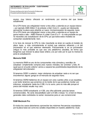 INSTRUMENTO DE EVALUACIÒN - CUESTIONARIO
F08-9534-020/03-12 Versión 1
Proceso de Ejecución de la Formación Profesional
Procedimiento de Gestión de proyectos
Modelo de
Mejora Continua
Página 26 de 40
equipo muy básico ofrecerá un rendimiento por encima del que tienes
actualmente.
Si tu CPU tiene una antigüedad menor a tres años y además es un equipo básico
– por ejemplo AMD Athlon II de entrada o Intel Core i3 – puede ser interesante
aprovechar la placa para añadirle un nuevo microprocesador de segunda mano.
Si tu CPU tiene una antigüedad menor a tres años y además es un equipo de
gama media o alta – AMD Phenom II o Intel Core i5 o i7 – lo más probable es que
no necesites una actualización de la CPU, ya que todos estos modelos se
comportan excelentemente bien.
A la hora de renovar la CPU lo más importante es tener en cuenta el modelo de
placa base, y más concretamente el socket que estemos utilizando y el del
procesador en el que estemos interesado. Precisamente si es un procesador
antiguo lo más probable es que sea una plataforma obsoleta, de forma que
tengamos que renovar la placa base entera y es por esto por lo que no merece la
pena la actualización.
Memoria RAM
La memoria RAM es uno de los componentes más cómodos y sencillos de
actualizar: simplemente compras unos nuevos módulos, los “pinchas” y listo. Al
igual que en el punto anterior vamos a separar las posibilidades dependiendo de la
antigüedad del ordenador:
Si tenemos DDR1 o anterior, mejor olvidarnos de actualizar nada a no ser que
encontremos alguna ganga en el mercado de segunda mano.
Si tenemos DDR2 hablamos de un equipo con unos cuantos años a sus espaldas,
y por tanto tenemos que ponernos en la mente de lo que podíamos montar por
entonces: actualizaría hasta los 2 GB, 4 o lo sumo, pero no más allá porque el
precio del módulo resulta muy caro.
Si tenemos DDR3 actualizaría a 4 GB, una cifra suficiente para las tareas
convencionales. No sería descabellado subir a 8 GB o incluso 12, si bien en líneas
generales tales cantidades no serían necesarias para un uso convencional.
RAM Macbook Pro
En todos los casos deberíamos aprovechar las máximas frecuencias soportadas
por la placa base así como los canales disponibles en nuestra plataforma: Dual,
 