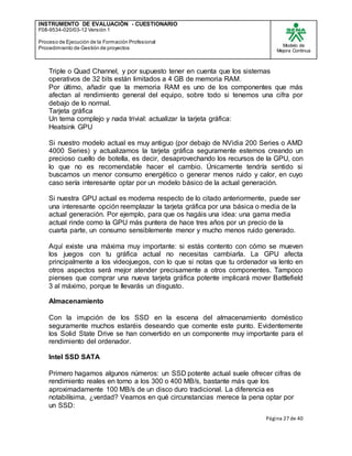 INSTRUMENTO DE EVALUACIÒN - CUESTIONARIO
F08-9534-020/03-12 Versión 1
Proceso de Ejecución de la Formación Profesional
Procedimiento de Gestión de proyectos
Modelo de
Mejora Continua
Página 27 de 40
Triple o Quad Channel, y por supuesto tener en cuenta que los sistemas
operativos de 32 bits están limitados a 4 GB de memoria RAM.
Por último, añadir que la memoria RAM es uno de los componentes que más
afectan al rendimiento general del equipo, sobre todo si tenemos una cifra por
debajo de lo normal.
Tarjeta gráfica
Un tema complejo y nada trivial: actualizar la tarjeta gráfica:
Heatsink GPU
Si nuestro modelo actual es muy antiguo (por debajo de NVidia 200 Series o AMD
4000 Series) y actualizamos la tarjeta gráfica seguramente estemos creando un
precioso cuello de botella, es decir, desaprovechando los recursos de la GPU, con
lo que no es recomendable hacer el cambio. Únicamente tendría sentido si
buscamos un menor consumo energético o generar menos ruido y calor, en cuyo
caso sería interesante optar por un modelo básico de la actual generación.
Si nuestra GPU actual es moderna respecto de lo citado anteriormente, puede ser
una interesante opción reemplazar la tarjeta gráfica por una básica o media de la
actual generación. Por ejemplo, para que os hagáis una idea: una gama media
actual rinde como la GPU más puntera de hace tres años por un precio de la
cuarta parte, un consumo sensiblemente menor y mucho menos ruido generado.
Aquí existe una máxima muy importante: si estás contento con cómo se mueven
los juegos con tu gráfica actual no necesitas cambiarla. La GPU afecta
principalmente a los videojuegos, con lo que si notas que tu ordenador va lento en
otros aspectos será mejor atender precisamente a otros componentes. Tampoco
pienses que comprar una nueva tarjeta gráfica potente implicará mover Battlefield
3 al máximo, porque te llevarás un disgusto.
Almacenamiento
Con la irrupción de los SSD en la escena del almacenamiento doméstico
seguramente muchos estaréis deseando que comente este punto. Evidentemente
los Solid State Drive se han convertido en un componente muy importante para el
rendimiento del ordenador.
Intel SSD SATA
Primero hagamos algunos números: un SSD potente actual suele ofrecer cifras de
rendimiento reales en torno a los 300 o 400 MB/s, bastante más que los
aproximadamente 100 MB/s de un disco duro tradicional. La diferencia es
notabilísima, ¿verdad? Veamos en qué circunstancias merece la pena optar por
un SSD:
 