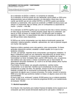 INSTRUMENTO DE EVALUACIÒN - CUESTIONARIO
F08-9534-020/03-12 Versión 1
Proceso de Ejecución de la Formación Profesional
Procedimiento de Gestión de proyectos
Modelo de
Mejora Continua
Página 28 de 40
Si tu ordenador es SATA1 o anterior, no compensa en absoluto.
Si tu ordenador es SATA2 puede ser una interesante opción añadir un SSD como
almacenamiento para el sistema operativo y lo más básico. Ahora bien, ten en
cuenta que tendrá que ser una unidad SATA2 y no SATA3, puesto que estarías
limitando su rendimiento. Otra opción es construirte un RAID0 de discos duros que
ofrecen un rendimiento algo por debajo, pero en contrapartida su capacidad es
mucho – ¡mucho! – más alta.
Si tu ordenador es SATA3 significa que su compra ha sido más o menos reciente y
en este caso te recomiendo, si tienes pensado invertir algo en tu ordenador, que
sea en un SSD: al menos un modelo de 60 o 120 GB para cubrir el sistema
operativo y algo más. Ir a capacidades más altas no compensa por el alto precio
por GB que tienen estos dispositivos.
El SSD es uno de los componentes que más afecta al rendimiento general del
ordenador: sistema operativo, ventanas, aplicaciones, etc. todo en general cargará
con mucha más rapidez.
Dejamos el último apartado como más genérico: otros componentes. En líneas
generales deberemos cambiar, actualizar o añadir aquello con lo que no nos
sentamos cómodos.
El ruido, por ejemplo, depende de los componentes que tengamos instalados. Si
llega a molestarnos puede ser una interesante idea determinar de dónde viene y
cambiar ese componente. Lo mismo ocurre si queremos añadirle una nueva
funcionalidad (un lector de tarjetas flash, puertos USB traseros, etc.), si queremos
otra estética (una caja nueva) o incluso si pensamos que un día la fuente de
alimentación terminará reventando (sí, ocurre si es de mala calidad y lleva muchos
años a sus espaldas)
Para finalizar he de realizar una pequeña advertencia: cambiar ciertos
componentes no es nada fácil, mientras que la actualización de otros puede
considerarse un juego de niños. Por ejemplo, renovar la CPU es un proceso
bastante complejo que no recomiendo a principiantes salvo que tengan la
supervisión de alguien que sí conozca el proceso. Por contra, renovar la memoria
RAM es lo más fácil que podremos realizar (e incluso en algunos casos es lo más
recomendable).
El precio varía si es windouws7 costaría 20.000 pesos si es un sistema operativo
actual 45.000 pesos y si es con todos los programas 60.000 y con mantenimiento
de hardware 150.000
19. Alcohol isopropilico.
Es el líquido más importante para realizar limpieza de tarjetas de los equipos es un
compuesto que tiene secado demasiado rápido por lo cual ayuda a realizar un
 