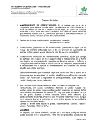 INSTRUMENTO DE EVALUACIÒN - CUESTIONARIO
F08-9534-020/03-12 Versión 1
Proceso de Ejecución de la Formación Profesional
Procedimiento de Gestión de proyectos
Modelo de
Mejora Continua
Página 3 de 40
Desarrollo taller
1. MANTENIMIENTO DE COMPUTADORES: Es el cuidado que se le da al
computador para prevenir posibles fallas, se debe tener en cuenta la ubicación
física del equipo ya sea en la oficina o en el hogar, así como los cuidados
especiales cuando no se está usando el equipo. Son series de rutinas periódicas
que debemos realizar a la PC, necesarias para que la computadora ofrezca un
rendimiento óptimo y eficaz a la hora del funcionamiento
2. Existen dos tipos de mantenimiento: Mantenimiento preventivo
Mantenimiento correctivo
3. Mantenimiento preventivo es: El mantenimiento preventivo es aquel que se
realiza de manera anticipado con el fin de prevenir el surgimiento de
averías en los equipos y para alargar la vida de nuestro computador.
4. Mantenimiento correctivo es: mantenimiento correctivo, aquel que corrige
los defectos observados en los equipamientos o instalaciones, es la forma
más básica de mantenimiento y consiste en localizar averías o defectos y
corregirlos o repararlos dada la simplicidad de las máquinas, equipamientos
e instalaciones de la época. El mantenimiento era sinónimo de reparar
aquello que estaba averiado.
Este mantenimiento que se realiza luego que ocurra una falla o avería en el
equipo que por su naturaleza no pueden planificarse en el tiempo, presenta
costos por reparación y repuestos no presupuestadas, pues implica el
cambio de algunas piezas del equipo.
5. Los cuidados básicos que debemos tener con nuestra computadora.
Normalmente, sin saber, cometemos horrores al utilizar nuestra PC.
Muchas veces las cosas más sencillas pueden ocasionar los peores daños
para con los componentes de nuestra PC. Hay que tener en cuenta de que
no es gratis, cuesta y debe cuidarse, como todo artefacto que
cotidianamente utilizamos. Debido a que me gusta cuidar las cosas, aunque
no lo parezca, les voy a comentar un poco sobre algunos de los cuidados
básicos hacia nuestro equipo.
Vamos a dividir esto según la pieza, observaremos; Monitor, Teclado,
Mouse, Parlantes y Torre o CPU.
MONITOR:
No limpiarlo con paños húmedos, ya que, sin ir más lejos, cualquier monitor
puede dañarse leve o gravemente. Para ello hay productos especiales de
 