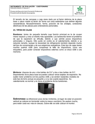 INSTRUMENTO DE EVALUACIÒN - CUESTIONARIO
F08-9534-020/03-12 Versión 1
Proceso de Ejecución de la Formación Profesional
Procedimiento de Gestión de proyectos
Modelo de
Mejora Continua
Página 30 de 40
El tamaño de las carcasas o caja viene dado por el factor deforma de la placa
base o placa madre el factor de forma son unos estándares que definen algunas
características físicas(Dimensión, forma, posición de los anclajes, conexiones
eléctricas) de las placas para ordenadores personales.
23. TIPOS DE CAJAS
Barebone: torres de pequeño tamaño cuya función principal es la de ocupar
menor espacio y crea un diseño más agradable. Los barebones tienen el problema
de que la expansión se dificulta, debido a que admite pocos dispositivos
adicionales o ninguno. Otro punto en contra es el calentamiento, debido a su
reducido tamaño, aunque la necesidad de refrigeración también depende mucho
del tipo de componentes y de sus exigencias energéticas. Este tipo de cajas tienen
muchos puertos USB para compensar la falta de dispositivos, como una
disquetera, para poder conectar dispositivos externos como un disco USB o una
memoria.
Minitorre: dispone de una o dos bahías de 5¼" y dos o tres bahías de 3½".
Dependiendo de la placa base se pueden colocar varias tarjetas de expansión. No
suelen tener problema con los puertos USB, y se venden bastantes modelos de
este tipo de torre porque es pequeña y a su vez puede expandirse. Su
calentamiento es normal y no tiene el problema de los barebones.
Sobremesa: se diferencian poco de las minitorres, en lugar de estar en posición
vertical se colocan en horizontal sobre la mesa o escritorio. Se usaban mucho,
pero están cada vez más en desuso. Sobre ella se solía colocar el monitor.
 