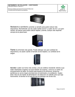 INSTRUMENTO DE EVALUACIÒN - CUESTIONARIO
F08-9534-020/03-12 Versión 1
Proceso de Ejecución de la Formación Profesional
Procedimiento de Gestión de proyectos
Modelo de
Mejora Continua
Página 31 de 40
Mediatorre o semitorre: aumenta su tamaño para poder colocar más
dispositivos. Normalmente son de cuatro bahías de 5¼" y cuatro de 3½" y un gran
número de huecos para poder colocar tarjetas y demás, aunque esto depende
siempre de la placa base.
Torre: Es el formato más grande. Puede albergar una gran cantidad de
dispositivos y es usado cuando el tamaño de las tarjetas y su cantidad así lo
exigen.
Servidor: suelen ser torres más anchas y de una estética inexistente debido a que
están destinadas a lugares con poco tránsito de usuarios, como es un centro de
procesamiento de datos. Su diseño está basado en la eficiencia, donde los
periféricos no son la mayor prioridad sino el rendimiento y la ventilación. Suelen
tener más de una fuente de alimentación de extracción en caliente para que siga
funcionando el servidor en el caso de que se estropee una de las dos.
 