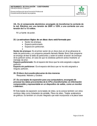 INSTRUMENTO DE EVALUACIÒN - CUESTIONARIO
F08-9534-020/03-12 Versión 1
Proceso de Ejecución de la Formación Profesional
Procedimiento de Gestión de proyectos
Modelo de
Mejora Continua
Página 33 de 40
24. Es el componente electrónico encargado de transformar la corriente de
la red. Eléctrica con una tensión de 200V o 125V, a una corriente con una
tensión de 5 a 12 voltios.
R/ La fuente de poder.
25. La estructura lógica de un disco duro está formado por:
 Sector de arranque.
 Espacio particionado.
 Espacio sin particionar.

Sector de arranque: Es el primer sector de un disco duro en él se almacena la
tabla de particiones y un programa pequeño llamado Master Boot. Este programa
se encarga de leer la tabla de particiones y ceder el control al sector de arranque
de la partición activa, en caso de que no existiese partición activa mostraría un
mensaje de error.
Espacio particionado: Es el espacio del disco que ha sido asignado a alguna
partición.
Espacio sin particionar: Es el espacio del disco que no ha sido asignado a
ninguna partición.
26. El disco duro puede adecuarse de dos maneras
Respuesta: Maestro y Esclavo
27. Es una tarjeta de expansión para una computadora, encargada de
procesar los datos provenientes de la CPU y transformarlos en información
comprensible y representable en un dispositivo de salida, como un monitor
o televisor.
R/ Esta tarjeta de expansión es la tarjeta de video, se la conoce también con otros
nombres tales como Adaptador de pantalla, Placa de vídeo, Tarjeta aceleradora
de gráficos. Es también un circuito integrado que está incorporado a la placa base
 