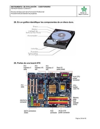 INSTRUMENTO DE EVALUACIÒN - CUESTIONARIO
F08-9534-020/03-12 Versión 1
Proceso de Ejecución de la Formación Profesional
Procedimiento de Gestión de proyectos
Modelo de
Mejora Continua
Página 34 de 40
28. En un gráfico identifique los componentes de un disco duro.
29. Partes de una board ATX
 