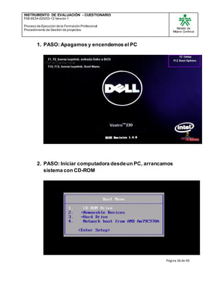 INSTRUMENTO DE EVALUACIÒN - CUESTIONARIO
F08-9534-020/03-12 Versión 1
Proceso de Ejecución de la Formación Profesional
Procedimiento de Gestión de proyectos
Modelo de
Mejora Continua
Página 36 de 40
1. PASO: Apagamos y encendemos el PC
2. PASO: Iniciar computadora desdeun PC, arrancamos
sistema con CD-ROM
 