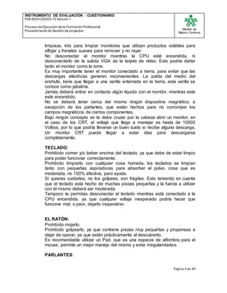 INSTRUMENTO DE EVALUACIÒN - CUESTIONARIO
F08-9534-020/03-12 Versión 1
Proceso de Ejecución de la Formación Profesional
Procedimiento de Gestión de proyectos
Modelo de
Mejora Continua
Página 4 de 40
limpieza, kits para limpiar monitores que utilizan productos volátiles para
aflojar y franelas suaves para remover y no rayar.
No desconectar el monitor mientras la CPU esté encendida, ni
desconectarlo de la salida VGA de la tarjeta de vídeo. Esto podría dañar
tanto el monitor como la torre.
Es muy importante tener el monitor conectado a tierra, para evitar que las
descargas eléctricas generen inconvenientes. La patita del medio del
enchufe, tiene que llegar a una varilla enterrada en la tierra, esta varilla se
conoce como jabalina.
Jamás deberá entrar en contacto algún líquido con el monitor, mientras este
esté encendido.
No se deberá tener cerca del mismo ningún dispositivo magnético, a
excepción de los parlantes, que están hechos para no corromper los
campos magnéticos de ciertos componentes.
Bajo ningún concepto se le debe cruzar por la cabeza abrir un monitor, en
el caso de los CRT, el voltaje que llega a manejar es hasta de 10000
Voltios, por lo que podría llevarse un buen susto si recibe alguna descarga.
Un monitor CRT puede llegar a estar días para descargarse
completamente.
TECLADO:
Prohibido comer y/o beber encima del teclado, ya que debe de estar limpio
para poder funcionar correctamente.
Prohibido limpiarlo con cualquier cosa húmeda, los teclados se limpian
tanto con pequeñas aspiradoras para absorber el polvo, cosa que es
moderada, no 100% efectiva, pero ayuda.
Si quieres cuidarlos, no los golpees, son frágiles. Esto teniendo en cuenta
que el teclado está hecho de muchas piezas pequeñas y la fuerza a utilizar
con él mismo deberá ser moderada.
Tampoco te permitas desconectar el teclado mientras está conectado a la
CPU encendida, ya que cualquier voltaje inesperado podría hacer que
funcione mal, o peor, dejarlo inoperativo.
EL RATÓN:
Prohibido mojarlo.
Prohibido golpearlo, ya que contiene piezas muy pequeñas y propensas a
dejar de operar, ya que están prácticamente al descubierto.
Es recomendable utilizar un Pad, que es una especie de alfombra para el
mouse, permite un mejor manejo del mismo y evita irregularidades.
PARLANTES:
 