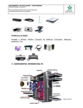INSTRUMENTO DE EVALUACIÒN - CUESTIONARIO
F08-9534-020/03-12 Versión 1
Proceso de Ejecución de la Formación Profesional
Procedimiento de Gestión de proyectos
Modelo de
Mejora Continua
Página 6 de 40
Periféricos de Salida
Pantalla o Monitor, Plotters (Trazador de Gráficos), Auriculares, Altavoces,
Impresora, Fax,
7. COMPONENTES INTERNOS DEL PC
 